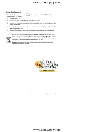 www.actoolsupply.com

Battery Replacement
 When the 9V battery weakens, the           indicator appears on the LCD. Follow these
 steps to replace the battery:
 1.   Turn the meter OFF.
 2.   Remove the probe and the RS-232 cable from the meter.
 3.   Remove the protective rubber jacket that encases the meter by stretching it over the
      bottom of the meter.
 4.   Open the battery compartment (located on the lower back of the meter) with a flat
      head screwdriver or coin.
 5.   Replace the 9V battery, replace the compartment cover, and affix the rubber jacket.


           You, as the end user, are legally bound (Battery ordinance) to return all used
           batteries and accumulators; disposal in the household garbage is prohibited!
           You can hand over your used batteries / accumulators at collection points in your
           community or wherever batteries / accumulators are sold!

           Disposal: Follow the valid legal stipulations in respect of the disposal of the
           device at the end of its lifecycle




                                             7                            407860-EU V2.2 5/09




                                                  www.actoolsupply.com
 
