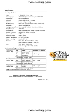 www.actoolsupply.com

Specifications

General Specifications

  Display                          3-1/2 digit LCD with bar-graph
  Frequency range                  10Hz to 1KHz (frequency sensitivity meets ISO-2954)
  Sampling time                    One (1) second approx.
  Data output                      Isolated serial RS-232 PC Interface
  Data Hold                        Freezes displayed reading
  Min/Max Memory                   Meter stores highest and lowest readings for later recall
  Data Logger                      Store up to 500 readings
  Data logger Sample Time          0 (manual), 1, 2, 10, 30, 60, 600, 1800 and 3600 sec.
  Pickup thread size               10-32 UNF
  Auto Power OFF                   Meter automatically shuts off after 10 minutes of inactivity
  Low battery indication           Battery symbol appears on the LCD
  Power supply                     9V Battery
  Power consumption                8mA DC approx.
                                          o                   o
  Operating Temperature            0 to 50 C (32 to 122 F)
  Operating Humidity               Less than 80% RH
  Dimensions                       Meter: 180 x 72 x 32mm (7.1 x 2.8 x 1.3")
                                   Probe: 18mm (0.75”) diameter x 40mm (1.6”)
  Weight                           Meter: Approx. 230g (0.5 lbs)
                                   Probe with magnetic base: 110g (0.24 lbs)

Functions, Units, Ranges, and Accuracy
   Acceleration            Unit               Range                    Accuracy (% of reading)
   (RMS or Peak)
                           m/s2               0.5 to 199.9m/s2
                           G                  0.05 to 20.39G           ±(5% + 2 digits)
                           ft/s2              2 to 656ft/s2
                      Calibration point: 50 ft/s2 @ 160Hz
   Velocity           mm/s          0.5 to 199.9mm/s
   (RMS or Peak)      cm/s          0.05 to 19.99cm/s     ±(5% + 2 digits)
                      in/s          0.02 to 7.87in/s
                      Calibration point: 50mm/s @ 160Hz
   Displacement       mm            1.999mm
                                                          ±(5% + 2 digits)
   (peak to peak)     inch          0.078in
                      Calibration point: 0.141mm @ 160Hz
   Note: Accuracy stated from 80 to 160Hz @ 23 ± 5°C




                   Copyright © 2007 Extech Instruments Corporation
        All rights reserved including the right of reproduction in whole or in part in any form.


                                                      8                              407860-EU V2.2 5/09




                                                          www.actoolsupply.com
 