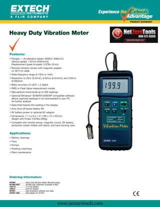 www.netzerotools.com




Heavy Duty Vibration Meter
               Extech Vibration Meter
               407860 Vibration Meter
Features:
• Ranges — Acceleration (peak): 656ft/s2 (200m/s2),
  Velocity (peak): 7.87in/s (200mm/s),
  Displacement (peak-to-peak): 0.078in (2mm)
• Remote vibration sensor with magnetic adapter
  on 39"(1m) cable
• Wide frequency range of 10Hz to 1kHz
• Resolution to 2ft/s2 (0.5m/s2), 0.02in/s (0.5mm/s), and 0.001in
  (0.005)mm
• Basic accuracy of ±(5% + 2 digits)
• RMS or Peak Value measurement modes
• Manual/Auto store/recall up to 500 readings
• Optional Windows® 95/98/NT/2000/XP compatible software
  allows captured readings to be downloaded to your PC
  for further analysis
• Data Hold freezes the reading in the display
• Auto shut-off saves battery life
• 9V battery power or optional AC adaptor
• Dimensions: 7.1 x 2.8 x 1.3" (180 x 72 x 32mm);
  Weight with Probe: 0.87lbs (395g)
• Complete with remote sensor, magnetic mount, 9V battery,
  protective rubber holster with stand, and hard carrying case


Applications:
• Motors, bearings
• Fans
• Pumps
• Rotating machinery
• Plant maintenance




Ordering Information:
407860....................Heavy Duty Vibration Meter, Mounted pickup
407860-NIST ..........407860 with Calibration Traceable to NIST
156119....................117V AC Adaptor
156221....................220V AC Adaptor
407001....................Data Acquisition software and cable
407001-USB............USB adaptor for 407001




                                                               www.netzerotools.com
 