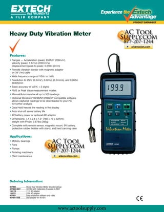 www.actoolsupply.com




Heavy Duty Vibration Meter
               Extech Vibration Meter
               407860 Vibration Meter
Features:
• Ranges — Acceleration (peak): 656ft/s2 (200m/s2),
  Velocity (peak): 7.87in/s (200mm/s),
  Displacement (peak-to-peak): 0.078in (2mm)
• Remote vibration sensor with magnetic adapter
  on 39"(1m) cable
• Wide frequency range of 10Hz to 1kHz
• Resolution to 2ft/s2 (0.5m/s2), 0.02in/s (0.5mm/s), and 0.001in
  (0.005)mm
• Basic accuracy of ±(5% + 2 digits)
• RMS or Peak Value measurement modes
• Manual/Auto store/recall up to 500 readings
• Optional Windows® 95/98/NT/2000/XP compatible software
  allows captured readings to be downloaded to your PC
  for further analysis
• Data Hold freezes the reading in the display
• Auto shut-off saves battery life
• 9V battery power or optional AC adaptor
• Dimensions: 7.1 x 2.8 x 1.3" (180 x 72 x 32mm);
  Weight with Probe: 0.87lbs (395g)
• Complete with remote sensor, magnetic mount, 9V battery,
  protective rubber holster with stand, and hard carrying case


Applications:
• Motors, bearings
• Fans
• Pumps
• Rotating machinery
• Plant maintenance




Ordering Information:
407860....................Heavy Duty Vibration Meter, Mounted pickup
407860-NIST ..........407860 with Calibration Traceable to NIST
156119....................117V AC Adaptor
156221....................220V AC Adaptor
407001....................Data Acquisition software and cable
407001-USB............USB adaptor for 407001




                                                               www.actoolsupply.com
 