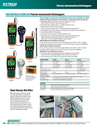 100 ං Indicates products that are available with optional calibration traceable to NIST. See page 160 for a complete listing.
SDL300/SDL310/SDL350 Thermo-Anemometer/Dataloggers
Three models to choose from with different sensor size and design to either
withstand high temperature environment or measure low level air velocity
• Datalogger date/time stamps and stores readings on an SD
card in Excel®
format for easy transfer to a PC
• Selectable data sampling rate: 1 to 3600 seconds (1 hour)
• Manually store/recall up to 99 readings
• Type K/J Thermocouple input for high temperature measurements
• Large (9999 count) LCD displays Air Velocity and Temperature simultaneously
• Record/Recall MIN, MAX readings
• Data Hold plus Auto power off with disable function
• Complete with 6 x AA batteries, SD card, sensor with 3.9ft (120cm)
cable, and hard carrying case; (See p. 41 and 70 for optional
Type K and J Thermocouple probes); 3 year warranty
SDL300 Metal Vane Additional Functions
• 2% velocity accuracy via low friction ball bearing vane wheel on 39" (1m) cable
• Metal Vane withstands temperatures to 158°F (70°C) and air velocity to 6900ft/min
SDL310 Vane Additional Functions
• 2% velocity accuracy via low friction ball bearing vane wheel on 39" (1m) cable
• Measures Air Temperature to 122°F (50°C) and air velocity to 4930ft/min
SDL350 Hot Wire Additional Functions
• Air Velocity meter with telescoping probe designed to ﬁt into HVAC
ducts and other small openings and can read down to 40ft/min
• Probe extends up to 7.05ft (215cm) maximum length with cable
SPECIFICATIONS SDL300 SDL310 SDL350
ft/min 60 to 6900ft/min 80 to 4930ft/min 40 to 3940ft/min
m/sec 0.3 to 35m/s 0.4 to 25m/s 0.2 to 25m/s
km/h 1.0 to 126.0km/h 1.4 to 90.0km/h 0.7 to 72km/h
MPH 0.7 to 78.2MPH 0.9 to 55.9MPH 0.5 to 45MPH
knots 0.6 to 68knots 0.8 to 48.6knots 1 to 31knots
Air Flow (CFM = ft3
/min) — — 0 to 1,907,000CFM
Air Flow (CMM = m3
/min) — — 0 to 54,000CMM
Basic Accuracy 2%rdg 2%rdg 5%rdg
Temperature (air) 32 to 158°F (0 to 70°C) 32 to 122°F (0 to 50°C) 32 to 122°F (0 to 50°C)
Common Features
Temperature (Type J/K) J: -148 to 2192°F (-100 to 1200°C)/K: -148 to 2372°F (-100 to 1300°C)
Datalogging Store readings on SD memory card (included)
Dimensions/Weight 7.2x2.9x1.9" (182X73X48mm)/17.2oz (487g)
ORDERING
SDL300 ං Metal Vane Thermo-Anemometer/Datalogger
SDL310 ං Vane Thermo-Anemometer/Datalogger
SDL350 ං Hot Wire CFM/CMM Thermo-Anemometer/Datalogger
UA100-240 100-240V AC Adaptor with 4 plugs (US, EU, UK, AU)
Vane Versus Hot Wire
Which sensor type should you choose?
For many technicians, it is ultimately a
matter of preference but there are some
distinguishing factors to keep in mind.
Vane anemometers are very useful for
fast, accurate measurements of air
velocity. The ultra compact size of a hot
wire anemometer probe makes it easy to
access small openings such as louvered
vents. Telescoping hot wire probes are also
useful for reaching high locations.
SDL310
SDL300
All SDL models
have built-in SD slot
and includes SD
memory card
SDL350
Thermo-Anemometers/Dataloggers
 