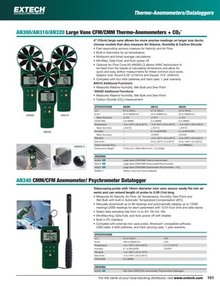101For the name of your local stocking distributor, visit www.extech.com
Thermo-Anemometers/Dataloggers
AN300/AN310/AN320 Large Vane CFM/CMM Thermo-Anemometers + CO2
*
4" (10cm) large vane allows for more precise readings on larger size ducts;
choose models that also measure Air Volume, Humidity & Carbon Dioxide
• Fast responding sensors measure Air Velocity and Air Flow
• Built-in thermistor for air temperature
• Multipoint and timed average calculations
• Min/Max, Data Hold, and Auto power off
• Optional Air Flow Cone Kit (AN300-C) allows HVAC technicians to
be freed from the hassle of calculating dimensions and allow for
quick and easy airﬂow measurments for these common duct sizes;
Adaptor size: Round 8.26" (210mm) and Square 13.6" (346mm)
• Complete with four AAA batteries and hard case; 1 year warranty
AN310 Additional Functions:
• Measures Relative Humidity, Wet Bulb and Dew Point
*AN320 Additional Functions:
• Measures Relative Humidity, Wet Bulb and Dew Point
• Carbon Dioxide (CO2
) measurement
SPECIFICATIONS AN300 AN310 AN320
m/s 0.2 to 30m/s 0.2 to 30m/s 0.2 to 30m/s
ft/min 40 to 5900ft/min 40 to 5900ft/min 40 to 5900ft/min
Basic Accuracy ±1.5% ±1.5% ±1.5%
CFM/CMM 0 to 99999 0 to 99999 0 to 99999
Temperature -4 to 140°F (-20 to 60°C) -4 to 140°F (-20 to 60°C) -4 to 140°F (-20 to 60°C)
Basic Accuracy ± (0.6°C) ± (0.6°C) ± (0.6°C)
Humidity — 0.1 to 99.9%RH 0.1 to 99.9%RH
Basic Accuracy — ±3%RH ±3%RH
Wet Bulb — -4 to 140°F (-20 to 60°C) -4 to 140°F (-20 to 60°C)
Dew Point — 23 to 140°F (-5 to 60°C) 23 to 140°F (-5 to 60°C)
Carbon Dioxide (CO2
) — — 0 to 9999ppm
Dimensions/ Weight 10.6x4.2x2" (269x106x51mm) / 7oz (200g)
ORDERING
AN300 ං Large Vane CFM/CMM Thermo–Anemometer
AN310 ං Large Vane CFM/CMM Anemometer/Psychrometer
AN320 ං Large Vane CFM/CMM Anemometer /Psychrometer + CO2
AN300-C Airﬂow Cone and Funnel Adapters
AN340 CMM/CFM Anemometer/ Psychrometer Datalogger
Telescoping probe with 18mm diameter mini vane sensor easily ﬁts into air
vents and can extend length of probe to 3.3ft (1m) long
• Measures Air Velocity, Air Flow, Air Temperature, Humidity, Dew Point and
Wet Bulb with built-in Automatic Temperature Compensation (ATC)
• Manually store/recall up to 99 readings and automatically datalog up to 12000
readings (2000 readings for each parameter) with 12/24 hour time and date stamp
• Select data sampling rate from 1s to 4hr: 59 min: 59s
• Min/Max/Avg, Data hold, and Auto power off with disable
• Built-in PC interface
• Complete with external mini vane probe, Windows®
compatible software,
USB cable, 6 AAA batteries, and hard carrying case; 1 year warranty
SPECIFICATIONS
m/s 0.5 to 20m/s ±3%
ft/min 100 to 3940ft/min ±3%
Temperature -4 to 140°F (-20 to 60°C) ±1.1°F (0.6°C)
Humidity 0.1 to 99.9%RH ±3%RH
Wet Bulb -4 to 158°F (-20 to 70°C)
Dew Point -4 to 140°F (-20 to 60°C)
CFM/CMM 0 to 99999
ORDERING
AN340 ං Mini Vane CMM/CFM Anemometer/ Psychrometer Datalogger
AN300 AN310
AN320
AN300-C
 