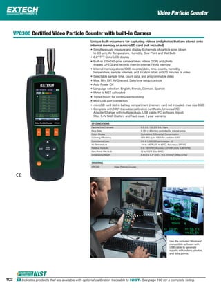 102 ං Indicates products that are available with optional calibration traceable to NIST. See page 160 for a complete listing.
VPC300 Certiﬁed Video Particle Counter with built-in Camera
Unique built-in camera for capturing videos and photos that are stored onto
internal memory or a microSD card (not included)
• Simultaneously measure and display 6 channels of particle sizes (down
to 0.3 µm), Air Temperature, Humidity, Dew Point and Wet Bulb
• 2.8" TFT Color LCD display
• Built-in 320x240-pixel camera takes videos (3GP) and photo
images (JPEG) and records them in internal 74MB memory
• Internal memory stores 5000 records (date, time, counts, humidity,
temperature, sample volumes, and location label) and 20 minutes of video
• Selectable sample time, count data, and programmable delay
• Max, Min, DIF, AVG record, Date/time setup controls
• Auto Power Off
• Language selection: English, French, German, Spanish
• Meter is NIST calibrated
• Tripod mount for continuous recording
• Mini-USB port connection
• microSD card slot in battery compartment (memory card not included; max size 8GB)
• Complete with NIST-traceable calibration certiﬁcate, Universal AC
Adapter/Charger with multiple plugs, USB cable, PC software, tripod,
ﬁlter, 7.4V NiMH battery and hard case; 1 year warranty
SPECIFICATIONS
Particle Size Channels 0.3, 0.5, 1.0, 2.5, 5.0, 10µm
Flow Rate 0.1ft3 (2.83L/min) controlled by internal pump
Count Modes Cumulative, Differential, Concentration
Counting Effeciency 50% @ 0.3µm; 100% for particles>0.45
Coincidence Loss 5% @ 2,000,000 particles per ft3
Air Temperature -14 to 140ºF (-25 to 60ºC); Accuracy:±2ºF/1ºC
Relative Humidity 0 to 100%RH; Accuracy:±3%RH (40% to 60%RH)
Dew Point/ Wet Bulb 32 to 122ºF (0 to 50ºC)
Dimensions/Weight 9.4 x 3 x 2.2" (240 x 75 x 57mm)/1.26lbs (570g)
ORDERING
VPC300 Video Particle Counter
Use the included Windows®
compatible software with
USB cable to generate
reports with videos, photos,
and data points.
Video Particle Counter
 