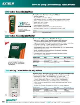 Indoor Air Quality Carbon Monoxide Meters/Monitors
CO10 Carbon Monoxide (CO) Meter
Check CO level in all environments up to 1000ppm
• Auto Zero at start up
• Displays CO levels from 0 to 1000ppm
• 1ppm resolution with ±5% or ±10ppm basic accuracy (whichever is greater)
• Utilizes a stabilized electrochemical gas speciﬁc (CO) fast response sensor
• Audible alarm starts at 35ppm
• Memory stores 10 readings
• Ergonomic pocket size housing
• Max Hold, Data hold buttons, and Auto Power off features
• Dimensions/Weight: 6.3x2.2x1.57” (160x56x40mm)/6.35oz (180g)
ORDERING
CO10 Carbon Monoxide Meter
CO30 Carbon Monoxide (CO) Monitor
Programmable audible alarm, with high decibel beeper
• Wall mount or desktop monitor alternately displays Carbon Monoxide
(CO) concentration, Air Temperature, and Relative Humidity readings
• Bright tri-colored LED indicator: Green <10ppm, Yellow = 10 to 29ppm, Red >30ppm
• LCD displays alarm icon, LED light turns red, and loud audible beeper
sounds when indoor CO level exceeds set point (adjustable)
• Adjustable audible alarm sounds when reading exceeds one of the selected ranges
• “ZERO” Re-Calibration function
• Manual Temperature and Relative Humidity Compensation (adjustable)
• CO Calibration function in fresh air
• Four display error codes for troubleshooting and Low battery indicator
• Recover to factory setting function
SPECIFICATIONS RANGE RESOLUTION BASIC ACCURACY
Carbon Monoxide (CO) 0 to 999ppm 1ppm ±5% of rdg or ±10ppm
Temperature (Air) 32 to 122°F (0 to 50°C) 0.1°F/°C ±2°F/1°C
Relative Humidity 20 to 90%RH 1%RH ±5%RH @ 25°C
Dimensions/Wt 4.4x4.3x2.1" (113x108x53mm)/ 5.6oz (159g)
ORDERING
CO30 Carbon Monoxide CO Monitor
CO50 Desktop Carbon Monoxide (CO) Monitor
Measures Carbon Monoxide (CO) concentration, Air Temperature & Humidity
with extra loud beeping alarm (>85dB sound level at 3 meters away)
• Visibly bright LED (green & red) indicates indoor CO warning level
• Extra loud audible beeping alarm level meets UL2013 Standard (>85dB @
3 meters); defaults alarm threshold at 30ppm CO level (user adjustable)
• Displays Date (Year, Month, Day) and time; Max function for CO readings
• Internal memory for manually storing up to 99 readings with easy recall function
• 1 year warranty
• Complete with Universal AC adapter (UA100-240) and multiple plug types
SPECIFICATIONS RANGE RESOLUTION BASIC ACCURACY
Carbon Monoxide (CO) 0 to 999ppm 1ppm ±2ppm
Temperature (Air) 14 to 140°F (-10 to 60°C) 0.1°F/°C ±1.2°F/0.6°C
Relative Humidity 10 to 90%RH 0.1%RH ±5%RH @ 25°C
Dimensions/Wt 6.1 x 3.4 x 3.2" (155 x 87 x 81mm)/ 5.8oz (165g)
ORDERING
CO50 Desktop Carbon Monoxide CO Monitor
Watch the
www.extech.com/video
Video
Includes built-in stand, side cover,
Universal AC Adaptor (multi-plugs US,
EU, UK, and AU), and 4 AAA batteries;
1 year warranty
Includes 9V battery,
protective holster, and case;
1 year warranty
104 ං Indicates products that are available with optional calibration traceable to NIST. See page 160 for a complete listing.
 