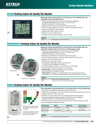 105For the name of your local stocking distributor, visit www.extech.com
Carbon Dioxide Monitors
CO100 Desktop Indoor Air Quality CO2 Monitor
Measures Carbon Dioxide (CO2), Air Temperature and Humidity with user-
adjustable visual and audible alarm
• Checks for Carbon Dioxide (CO2) concentrations (0 to 9,999ppm)
and displays Temperature (14 to 140°F / -10 to 60°C) and
Relative Humidity (0.1 to 99.9%) readings
• Maintenance free NDIR (non-dispersive infrared) CO2 sensor
• Indoor Air Quality displayed in ppm with Good, Normal, Poor indication
• Visible and Audible CO2 warning alarm
• Displays Year, Month, Date, and Time
• Max/Min CO2 value recall function
• Complete with Universal AC adaptor; 1 year warranty
ORDERING
CO100 Desktop Indoor Air Quality CO2 Monitor
CO200/CO210 Desktop Indoor Air Quality CO2 Monitor
Measures Carbon Dioxide (CO2), Air Temperature and Humidity with user
adjustable high/low alarms and choice of datalogging model
• Checks for Carbon Dioxide (CO2) concentrations (0 to 9,999ppm)
and displays Temperature (14 to 140°F / -10 to 60°C) and
Relative Humidity (0.1 to 99.9%) readings
• Maintenance free NDIR (non-dispersive infrared) CO2 sensor
• Indoor Air Quality displayed in ppm with Good, Normal, Poor indication
• Displays Year, Month, Date, and Time
• Max/Min CO2 value recall function
• Auto Baseline Calibration (minimum CO2 level over
7.5 days) or manual calibration in fresh air
• Dimensions/Weight: 4.6x4x4” (117x102x102mm)/ 7.2oz (204g)
• Complete with Universal AC adaptor; 1 year warranty
• Model CO200 - Visible and Audible CO2 warning alarm
with relay output for ventilation control
Model CO210 - Datalogs up to 5333 points for each parameter and can be
downloaded to a PC using included Windows®
compatible software and cable
ORDERING
CO200 Desktop Indoor Air Quality CO2 Monitor
CO210 Desktop Indoor Air Quality CO2 Monitor/Datalogger
CO220 Desktop Indoor Air Quality CO2 Monitor
User-adjustable visual/audible alarm and calculates Dew Point and Wet Bulb
• Maintenance free NDIR (non-dispersive infrared) CO2 sensor
• Audible CO2 warning alarm when concentration level exceeds high/low user set point
• Displays Year, Month, Date, and Time
• Min/Max CO2 value recall function plus Manually store/recall 99 readings
• Calculates statistical weighted averages of TWA (8 hour Time Weighted
Average) and STEL (15 minute Short Term Exposure Limit)
• lps% (Liters per second per person) and cfm/p (cubic feet per minute per person)
• Automatic Baseline Calibration function
SPECIFICATIONS RANGE RESOLUTION BASIC ACCURACY
Carbon Monoxide (CO) 0 to 9,999ppm 1ppm ±(5%rdg + 50ppm)
Temperature (Air) 14 to 140°F (-10 to 60°C) 0.1°F/°C ±1.0°F (0.6°C)
Relative Humidity 0.1 to 99.9%RH 0.1%RH ±3%RH @ 25°C
Dimensions/Wt 6.1x3.4x3.2" (155x87x81mm)/ 5.8oz (165g)
ORDERING
CO220 Desktop Indoor Air Quality CO2 Monitor
Model CO200
Model CO210 - Datalogger
Six facial icons indicating CO2
concentration level for indoor
air quality.
Includes Universal AC adapter
(UA100-240) & multiple plug
types; 1 year warranty
><
><
5000
2500
1000
700
450
350
privation resulting
oma & even death
ppm
ed
< 1000 ppm
ASHRAE
Recommend
 