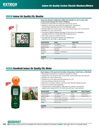 CO230 Indoor Air Quality CO2 Monitor
Automatic Baseline Calibration (ABC) with disable for use in areas with
continuously elevated CO2 levels (>400ppm)
• Maintenance free NDIR (non-dispersive infrared) CO2 sensor
• Desktop or wall mount with triple LCD displays CO2, Temperature,
and Humidity; Calculates Dew Point and Wet Bulb values
• Visible/Audible CO2 warning alarm when level exceeds high or low user set point
• Min/Max CO2 value recall function
• Calculates statistical weighted averages of TWA (8 hour Time Weighted
Average) and STEL (15 minute Short Term Exposure Limit)
• Alarm relay output for ventilation control
• Complete with Universal AC adaptor and multiple plug
types (US, EU, UK, AUS); 1 year warranty
SPECIFICATIONS RANGE RESOLUTION
Carbon Dioxide (CO2) 0 to 9,999ppm 1ppm
Temperature (Air) 14 to 140°F (-10 to 60°C) 0.1°F/°C
Relative Humidity 0.1 to 99.9%RH 0.1%RH
Wet Bulb Calculated
Dew Point Calculated
Dimensions 5.1x3.4x2.4" (130x85x60mm)
Weight 7.2oz (204g)
ORDERING
CO230 Indoor Air Quality CO2 Monitor
CO240 Handheld Indoor Air Quality CO2 Meter
Dual display of CO2 level and Humidity, Temperature, Dew Point, or Wet Bulb
• Maintenance free NDIR (non-dispersive infrared) CO2 sensor
• Audible CO2 warning alarm when concentration level exceeds high user set point
• Min/Max CO2 value recall function
• Software for on-line (real-time) data streaming to a PC
• Automatic Baseline Calibration function
• Data hold, Low battery indicator, and Auto Power Off (with disable) function
• Tripod mount (tripod sold separately)
• Complete with six AAA batteries, USB cable, PC software, Universal AC
adaptor (with 4 plugs US, EU, UK, AUS), and soft case; 1 year warranty
SPECIFICATIONS RANGE RESOLUTION BASIC ACCURACY
Carbon Dioxide (CO2) 0 to 9,999ppm 1ppm ±(5%rdg + 75ppm)
Temperature (Air) 14 to 122°F (-10 to 50°C) 0.1°F/°C ±2.0°F (1.0°C)
Relative Humidity 10 to 90%RH 0.1%RH ±5%RH @ 25°C
Dew Point -99.2 to 118°F (-72.9 to 47°C) 0.1°F/°C
Wet Bulb 12.2 to 118.8°F (-11 to 48.2°C) 0.1°F/°C
Dimensions 8.3x2.4x1.6" (211x60x40mm)
Weight 6.4oz (181.4g)
ORDERING
CO240 Handheld Indoor Air Quality CO2 Meter
Indoor Air Quality Carbon Dioxide Monitors/Meters
106 ං Indicates products that are available with optional calibration traceable to NIST. See page 160 for a complete listing.
 