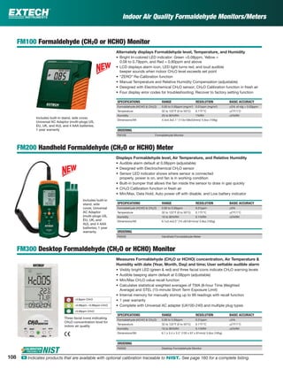 Indoor Air Quality Formaldehyde Monitors/Meters
FM100 Formaldehyde (CH2O or HCHO) Monitor
Alternately displays Formaldehyde level, Temperature, and Humidity
• Bright tri-colored LED indicator: Green <0.08ppm, Yellow =
0.08 to 0.79ppm, and Red = 0.80ppm and above
• LCD displays alarm icon, LED light turns red, and loud audible
beeper sounds when indoor CH2O level exceeds set point
• “ZERO” Re-Calibration function
• Manual Temperature and Relative Humidity Compensation (adjustable)
• Designed with Electrochemical CH2O sensor; CH2O Calibration function in fresh air
• Four display error codes for troubleshooting; Recover to factory setting function
SPECIFICATIONS RANGE RESOLUTION BASIC ACCURACY
Formaldehyde (HCHO & CH2O) 0.00 to 5.00ppm (mg/m3
) 0.01ppm (mg/m3
) ±5% of rdg + 0.03ppm
Temperature 32 to 122°F (0 to 50°C) 0.1°F/°C ±2°F/1°C
Humidity 20 to 90%RH 1%RH ±5%RH
Dimensions/Wt 4.4x4.3x2.1" (113x108x53mm)/ 5.6oz (159g)
ORDERING
FM100 Formaldehyde Monitor
FM200 Handheld Formaldehyde (CH2O or HCHO) Meter
Displays Formaldehyde level, Air Temperature, and Relative Humidity
• Audible alarm default at 0.08ppm (adjustable)
• Designed with Electrochemical CH2O sensor
• Sensor LED indicator shows where sensor is connected
properly, power is on, and fan is in working condition
• Built-in bumper that allows the fan inside the sensor to draw in gas quickly
• CH2O Calibration function in fresh air
• Min/Max, Data Hold, Auto power off with disable, and Low battery indicator
SPECIFICATIONS RANGE RESOLUTION BASIC ACCURACY
Formaldehyde (HCHO & CH2O) 0.00 to 5.00ppm 0.01ppm ±5%
Temperature 32 to 122°F (0 to 50°C) 0.1°F/°C ±2°F/1°C
Humidity 10 to 90%RH 0.1%RH ±5%RH
Dimensions/Wt 6.1x3.4x3.2" (15 x87x81mm)/ 5.8oz (165g)
ORDERING
FM200 Handheld Formaldehyde Meter
FM300 Desktop Formaldehyde (CH2O or HCHO) Monitor
Measures Formaldehyde (CH2O or HCHO) concentration, Air Temperature &
Humidity with date (Year, Month, Day) and time; User settable audible alarm
• Visibly bright LED (green & red) and three facial icons indicate CH2O warning levels
• Audible beeping alarm default at 0.08ppm (adjustable)
• Min/Max CH2O value recall function
• Calculates statistical weighted averages of TWA (8-hour Time Weighted
Average) and STEL (15-minute Short Term Exposure Limit)
• Internal memory for manually storing up to 99 readings with recall function
• 1 year warranty
• Complete with Universal AC adapter (UA100-240) and multiple plug types
SPECIFICATIONS RANGE RESOLUTION BASIC ACCURACY
Formaldehyde (HCHO & CH2O) 0.00 to 5.00ppm 0.01ppm ±5%
Temperature 32 to 122°F (0 to 50°C) 0.1°F/°C ±2°F/1°C
Humidity 10 to 90%RH 0.1%RH ±5%RH
Dimensions/Wt 6.1 x 3.4 x 3.2" (155 x 87 x 81mm)/ 5.8oz (165g)
ORDERING
FM300 Desktop Formaldehyde Monitor
Three facial icons indicating
CH2O concentration level for
indoor air quality
Includes built-in stand, side cover,
Universal AC Adaptor (multi-plugs US,
EU, UK, and AU), and 4 AAA batteries;
1 year warranty
Includes built-in
stand, side
cover, Universal
AC Adaptor
(multi-plugs US,
EU, UK, and
AU), and 4 AAA
batteries; 1 year
warranty
>< >0.8ppm CH2O
>0.08ppm, <0.80ppm CH2O
<0.08ppm CH2O
108 ං Indicates products that are available with optional calibration traceable to NIST. See page 160 for a complete listing.
 