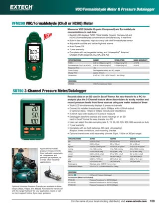 109For the name of your local stocking distributor, visit www.extech.com
VOC/Formaldehyde Meter & Pressure Datalogger
VFM200 VOC/Formaldehyde (CH2O or HCHO) Meter
Measures VOC (Volatile Organic Compound) and Formaldehyde
concentrations in real-time
• Backlit LCD displays TVOC (Total Volatile Organic Compound) and
HCHO (Formaldehyde) concentrations simultaneously in real-time
• Built-in fast response, high accuracy fuel cell Formaldehyde sensor
• Adjustable audible and visible high/low alarms
• Auto Power Off
• 1 year warranty
• Complete with rechargeable battery and Universal AC Adaptor/
Charger (multi-plugs US, EU, UK, and AU)
SPECIFICATIONS RANGE RESOLUTION BASIC ACCURACY
TVOC 0.00 to 9.99ppm (mg/m3
) 0.01ppm (mg/m3
) ±5%FS
Formaldehyde (CH2O or HCHO) 0.00 to 5.00ppm (mg/m3
) 0.01ppm (mg/m3
) ±5%FS
Response Time <2s
Power Supply Rechargeable battery and AC adaptor
Charge Time approx. 3 hours
Dimensions 6.5x2.4x1" (165 x 60 x 25mm)/ 1.3lbs (584g)
ORDERING
VFM200 VOC/Formaldehyde Meter
SD750 3-Channel Pressure Meter/Datalogger
Records data on an SD card in Excel®
format for easy transfer to a PC for
analysis plus the 3-Channel feature allows technicians to easily monitor and
record pressure levels from three sources using one meter instead of three
• Triple LCD simultaneously displays 3 pressure channels
• Connect to installed transducers (up to 5000psi with 4-20mA output)
or optional 30psi, 150psi or 300psi transducers listed below
• 4-20mA input with readout in 9 units of measure
• Datalogger date/time stamps and stores readings on an SD
card in Excel®
format for easy transfer to a PC
• User can select the data sampling rate: 5, 10, 30, 60, 120, 300, 600 seconds or Auto
• 1 year warranty
• Complete with six AAA batteries, SD card, Universal AC
Adaptor, three connectors, and mounting bracket
• Optional transducers sold separately (choose 30psi, 150psi or 300psi range)
SPECIFICATIONS 30 PSI 150 PSI 300 PSI
bar 0.002 to 2 bar 0.01 to 10 bar 0.02 to 20 bar
psi 0.02 to 30 psi 0.2 to 150 psi 0.2 to 300 psi
kg/cm2
0.002 to 2.040 kg/cm2
0.01 to 10.19 kg/cm2
0.02 to 20.40 kg/cm2
mmHg 2 to 1500 mmHg 10 to 7500 mmHg 20 to 15000 mmHg
inHg 0.05 to 59.05 inHg 0.2 to 295.2 inHg 0.5 to 590.5 inHg
mH2O 0.02 to 20.40 mH2O 0.1 to 101.9 mH2O 0.2 to 204.0 mH2O
inH2O 1 to 802 inH2O 5 to 4010 inH2O 10 to 8020 inH2O
atm 0.002 to 1.974 atm 0.01 to 9.87 atm 0.02 to 19.74 atm
kPa 0.2 to 200.0 kPa 1 to 1000 kPa 2 to 2000 kPa
Datalogging Datalogs using 4GB SD memory card
Dimensions/ Weight 5.2x3.1x1.3" (132x80x32mm)/7oz (199g)
ORDERING
SD750 ං 3-Channel Pressure Datalogger
Accessories (Meter not included)
PT30-SD Pressure Transducer for SD750 (30psi)
PT150-SD Pressure Transducer for SD750 (150psi)
PT300-SD Pressure Transducer for SD750 (300psi)
Applications include
pressure measurements
from hydraulic, pneumatic,
air compressor, and
process gas systems, as
well as other industrial
applications.
Optional Universal Pressure Transducers available in three
ranges (30psi, 150psi, and 300psi). Purchase the transducer
with the range that best ﬁts your application needs or call
our tech support hotline if you need guidance.
 