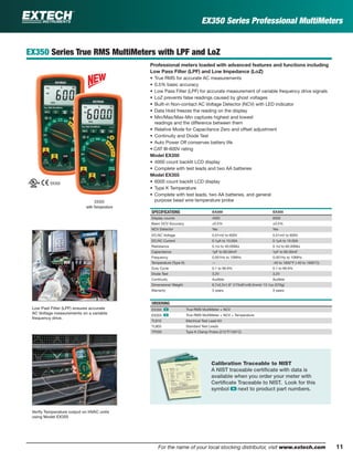 11For the name of your local stocking distributor, visit www.extech.com
EX350 Series Professional MultiMeters
EX350 Series True RMS MultiMeters with LPF and LoZ
Professional meters loaded with advanced features and functions including
Low Pass Filter (LPF) and Low Impedance (LoZ)
• True RMS for accurate AC measurements
• 0.5% basic accuracy
• Low Pass Filter (LPF) for accurate measurement of variable frequency drive signals
• LoZ prevents false readings caused by ghost voltages
• Built-in Non-contact AC Voltage Detector (NCV) with LED indicator
• Data Hold freezes the reading on the display
• Min/Max/Max-Min captures highest and lowest
readings and the difference between them
• Relative Mode for Capacitance Zero and offset adjustment
• Continuity and Diode Test
• Auto Power Off conserves battery life
• CAT III-600V rating
Model EX350
• 4000 count backlit LCD display
• Complete with test leads and two AA batteries
Model EX355
• 6000 count backlit LCD display
• Type K Temperature
• Complete with test leads, two AA batteries, and general
purpose bead wire temperature probe
SPECIFICATIONS EX350 EX355
Display counts 4000 6000
Basic DCV Accuracy ±0.5% ±0.5%
NCV Detector Yes Yes
DC/AC Voltage 0.01mV to 600V 0.01mV to 600V
DC/AC Current 0.1µA to 10.00A 0.1µA to 10.00A
Resistance 0.1Ω to 40.00MΩ 0.1Ω to 60.00MΩ
Capacitance 1pF to 60.00mF 1pF to 60.00mF
Frequency 0.001Hz to 10MHz 0.001Hz to 10MHz
Temperature (Type K) — -40 to 1832°F (-40 to 1000°C)
Duty Cycle 0.1 to 99.9% 0.1 to 99.9%
Diode Test 3.2V 3.2V
Continuity Audible Audible
Dimensions/ Weight 6.7x3.2x1.9" (175x81x48.5mm)/ 13.1oz (370g)
Warranty 3 years 3 years
ORDERING
EX350 ං True RMS MultiMeter + NCV
EX355 ං True RMS MultiMeter + NCV + Temperature
TL810 Electrical Test Lead Kit
TL803 Standard Test Leads
TP200 Type K Clamp Probe (212°F/100°C)
EX355
with Temperature
EX350
Low Past Filter (LPF) ensures accurate
AC Voltage measurements on a variable
frequency drive.
Verify Temperature output on HVAC units
using Model EX355
Calibration Traceable to NIST
A NIST traceable certiﬁcate with data is
available when you order your meter with
Certiﬁcate Traceable to NIST. Look for this
symbol ං next to product part numbers.
 