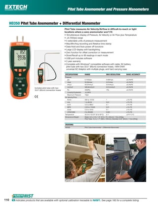 Pitot Tube Anemometer and Pressure Manometers
HD350 Pitot Tube Anemometer + Differential Manometer
Pitot Tube measures Air Velocity/Airﬂow in difﬁcult-to-reach or tight
locations where a vane anemometer won’t ﬁt
• Simultaneous display of Pressure, Air Velocity or Air Flow plus Temperature
• ±0.7252psi range
• 5 selectable units of pressure measurement
• Max/Min/Avg recording and Relative time stamp
• Data Hold and Auto power off functions
• Large LCD display with backlighting
• Zero function for offset correction or measurement
• Store/Recall up to 99 readings in each mode
• USB port includes software
• 3 year warranty
• Complete with Windows®
compatible software with cable, 9V battery,
pitot tube with two 33.5" (85cm) connection hoses, 100V-240V
universal AC Adaptor with multiple plugs, and hard carrying case
SPECIFICATIONS RANGE MAX RESOLUTION BASIC ACCURACY
Pressure
psi 0.7252psi 0.0001psi ±0.3%FS
mbar 50.00mbar 0.01mbar ±0.3%FS
inH2O 20.07inH2O 0.01inH2O ±0.3%FS
mmH2O 509.8mmH2O 0.01mmH2O ±0.3%FS
Pa 5000Pa 1Pa ±0.3%FS
Linearity/Hysteresis ±0.29FS
Maximum Pressure 10psi
Air Velocity/Flow
ft/min 200 to 15733 1 ±1% FS
m/s 1 to 80.00 0.01 ±1% FS
km/h 3.5 to 288.0 0.1 ±1% FS
MPH 2.25 to 178.66 0.01 ±1% FS
knots 2.0 to 154.6 0.1 ±1% FS
CFM/CMM 0 to 99,999 0.001 ±1% FS
Temperature 32.0 to 122.0°F (0 to 50°C) 0.1° ±3°F/1.5°C
Dimensions/Weight Meter: 8.2 x 2.9 x 1.9" (210 x 75 x 50mm) / 12oz (340g);
Pitot Tube: 15.4 x 7.7” (390 x 195mm); Diameter 0.32" (8mm) / 7.2oz (204g)
ORDERING
HD350 Pitot Tube Anemometer + Differential Manometer
Includes pitot tube with two
33.5” (85cm) connection hoses
110 ං Indicates products that are available with optional calibration traceable to NIST. See page 160 for a complete listing.
 