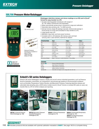 SDL700 Pressure Meter/Datalogger
Datalogger date/time stamps and stores readings on an SD card in Excel®
format for easy transfer to a PC
• Accepts interchangeable transducers with ranges of
30, 150, 300psi (Transducers sold separately)
• Meter automatically senses plug-in transducer’s range and calibration
• Selectable data sampling rate: 1 to 3600 seconds
• Internal memory stores 99 readings manually; External data storage in
Excel format on an SD card (included) for easy transfer to a PC
• Large backlit dual LCD
• MIN/MAX, Data Hold, and Auto power functions
• Complete with 6 x AA batteries, SD memory card, and hard
carrying case; 3 year warranty. Optional AC adaptor.
SPECIFICATIONS 30psi 150psi 300psi
bar 0.002 to 2 0.01 to 10 0.02 to 20
psi 0.02 to 29 0.2 to 145 0.2 to 290
kg/cm2
0.002 to 2.040 0.01 to 10.19 0.02 to 20.40
mmHg 2 to 1500 10 to 7500 20 to 15000
inHg 0.05 to 59.05 0.2 to 295.2 0.5 to 590.5
mH2O 0.02 to 20.40 0.1 to 101.9 0.2 to 204.0
inH2O 1 to 802 5 to 4010 10 to 8020
atm 0.002 to 1.974 0.01 to 9.87 0.02 to 19.74
hPA 2 to 2000 10 to 10000 20 to 20000
kPA 0.2 to 200.0 1 to 1000 2 to 2000
Dimensions/Weight Meter: 7.2x2.9x1.9" (182X73X48mm)/ 17.3oz (490g)
ORDERING
SDL700 ං Pressure Meter/Datalogger
PT30 30psi Pressure Transducer
PT150 150psi Pressure Transducer
PT300 300psi Pressure Transducer
UA100-240 100-240V AC Adaptor with 4 plugs (US, EU, UK, AU)
Pressure Datalogger
SD memory card
Optional Pressure
Transducers available in:
30psi (PT30)
150psi (PT150)
300psi (PT300)
Extech’s SD series Dataloggers measure, display and record various industrial parameters, such as Pressure
level for hydraulics, pneumatics, air compressors, and process gas systems to Environmental conditions
such as Humidity, Temperature, Carbon Dioxide, and Barometric Pressure. Featuring date/time stamps and
selectable data sampling rates, all SD series models record in Excel®
format on included SD cards so users can
transfer ﬁles to a PC for further analysis and reporting.
Extech’s SD series Dataloggers
SD750 3-Channel Pressure
Meter/Datalogger (p. 109)
SD800 CO2/Humidity/Temperature
Datalogger (p. 107)
SD500 Humidity/Temperature
Datalogger (p. 87)
SD700 Barometric Pressure/
Humidity/Temperature
Datalogger (p. 87)
SD200 3-Channel Temperature
Datalogger (p. 73)
Watch the
www.extech.com/video
Video
112 ං Indicates products that are available with optional calibration traceable to NIST. See page 160 for a complete listing.
 