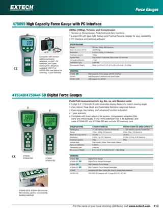 113For the name of your local stocking distributor, visit www.extech.com
475055 High Capacity Force Gauge with PC Interface
220lbs (100kg), Tension, and Compression
• Tension or Compression, Peak hold and Zero functions
• Large LCD with back light feature and Positive/Reverse display for easy readability
• PC interface and optional software
SPECIFICATIONS
Range 220 lbs, 100kg, 980 Newtons
Basic Accuracy (23°C) ±(0.5%rdg)
Resolution 0.05lbs, 0.05kg, 0.2 Newtons
Overload capacity 150kg
Update Rate Fast mode 0.2 seconds; Slow mode 0.6 seconds
Full scale deﬂection <1mm
Transducer type Load cell
Dimensions/ Weight Meter: 8.5 x 3.5 x 1.8" (215 x 90 x 45 mm)/ 1 lb (450g)
ORDERING
475055 ං High Capacity Force Gauge with PC Interface
407001 Data Acquisition Software and Serial Cable
407001-USB USB adaptor for 407001
475040/475044/-SD Digital Force Gauges
Push/Pull measurements in kg, lbs, oz, and Newton units
• 5 digit 0.4" (10mm) LCD with reversible display feature to match viewing angle
• Zero Adjust, Peak Hold, and Selectable fast/slow response feature
• Over-range, low battery, and advanced function indication
• 1 year warranty
• Complete with hook adaptor for tension, compression adaptors (ﬂat,
cone and chisel head), 5" (127mm) extension rod, 6 AA batteries, and
case; 475040-SD and 475044-SD also include SD memory card
SPECIFICATIONS 475040/475040-SD 475044/475044-SD (HIGH CAPACITY)
Datalogging — / SD memory card for 475040-SD — / SD memory card for 475044-SD
Range 176oz, 5000g, 49 Newtons 44lbs, 20kg, 196 Newtons
Basic Accuracy (23°C) ±(0.4%) ±(0.5%)
Resolution 0.05oz, 1g, 0.01 Newtons 0.01lbs, 0.01kg, 0.05 Newtons
Overload capacity 10kg 30kg
Update Rate Fast mode 0.2secs; Slow mode 0.6secs
Full scale deﬂection 2.00mm
Transducer type Load cell
Dimensions/ Weight 8.5x3.5x1.8" (215x90x45mm)/ 1.4 lbs (650g)
ORDERING
475040 ං Digital Force Gauge
475040-SD ං Digital Force Gauge/Datalogger
475044 ං High Capacity Force Gauge
475044-SD ං High Capacity Force Gauge/Datalogger
479097 Accessory Kit (2ea.- hook, ﬂat, cone, & chisel head adaptors)
UA100-240 100-240V AC Adaptor with 4 plugs (US, EU, UK, AU)
Complete with tension
and compression
adaptors, six AA 1.5V
batteries, and case;
Optional AC Adaptors
available 153117 or
UA100-240, see below for
ordering; 1 year warranty
Force Gauges
475040
475040-SD 475044
475044-SD
475040-SD & 475044-SD include
SD memory card to conveniently
datalog readings
 