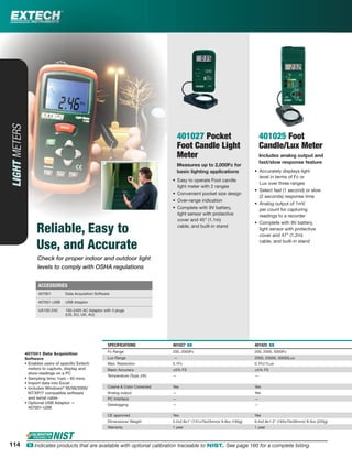Check for proper indoor and outdoor light
levels to comply with OSHA regulations
LIGHTMETERS
Reliable, Easy to
Use, and Accurate
401027 Pocket
Foot Candle Light
Meter
Measures up to 2,000Fc for
basic lighting applications
• Easy to operate Foot candle
light meter with 2 ranges
• Convenient pocket size design
• Over-range indication
• Complete with 9V battery,
light sensor with protective
cover and 45" (1.1m)
cable, and built-in stand
401025 Foot
Candle/Lux Meter
Includes analog output and
fast/slow response feature
• Accurately displays light
level in terms of Fc or
Lux over three ranges
• Select fast (1 second) or slow
(2 seconds) response time
• Analog output of 1mV
per count for capturing
readings to a recorder
• Complete with 9V battery,
light sensor with protective
cover and 47" (1.2m)
cable, and built-in stand
SPECIFICATIONS 401027 ං 401025 ං
Fc Range 200, 2000Fc 200, 2000, 5000Fc
Lux Range — 2000, 20000, 50000Lux
Max. Resolution 0.1Fc 0.1Fc/1Lux
Basic Accuracy ±5% FS ±5% FS
Temperature (Type J/K) — —
Cosine & Color Corrected Yes Yes
Analog output — Yes
PC Interface — —
Datalogging — —
CE approved Yes Yes
Dimensions/ Weight 5.2x2.8x1" (131x70x25mm)/ 6.9oz (195g) 6.4x2.8x1.2" (163x70x30mm)/ 8.3oz (220g)
Warranty 1 year 1 year
407001 Data Acquisition
Software
• Enables users of speciﬁc Extech
meters to capture, display and
store readings on a PC
• Sampling time: 1sec - 60 mins
• Import data into Excel
• Includes Windows®
95/98/2000/
NT/XP/7 compatible software
and serial cable
• Optional USB Adaptor —
407001-USB
ACCESSORIES
407001 Data Acquisition Software
407001-USB USB Adaptor
UA100-240 100-240V AC Adaptor with 4 plugs
(US, EU, UK, AU)
114114 ං Indicates products that are available with optional calibration traceable to NIST. See page 160 for a complete listing.
 