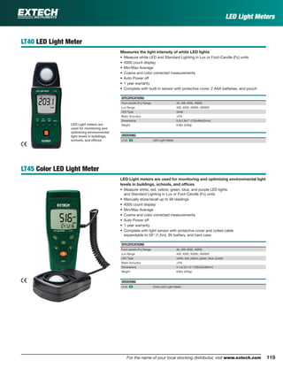 119For the name of your local stocking distributor, visit www.extech.com
LT40 LED Light Meter
Measures the light intensity of white LED lights
• Measure white LED and Standard Lighting in Lux or Foot-Candle (Fc) units
• 4000 count display
• Min/Max Average
• Cosine and color corrected measurements
• Auto Power off
• 1 year warranty
• Complete with built-in sensor with protective cover, 2 AAA batteries, and pouch
SPECIFICATIONS
Foot-candle (Fc) Range 40, 400 4000, 40000
Lux Range 400, 4000, 40000, 400000
LED Type white
Basic Accuracy ±3%
Dimensions 5.2x1.9x1" (133x48x23mm)
Weight 8.80z (250g)
ORDERING
LT40 ං LED Light Meter
LT45 Color LED Light Meter
LED Light meters are used for monitoring and optimizing environmental light
levels in buildings, schools, and ofﬁces
• Measure white, red, yellow, green, blue, and purple LED lights
and Standard Lighting in Lux or Foot-Candle (Fc) units
• Manually store/recall up to 99 readings
• 4000 count display
• Min/Max Average
• Cosine and color corrected measurements
• Auto Power off
• 1 year warranty
• Complete with light sensor with protective cover and coiled cable
expandable to 59" (1.5m), 9V battery, and hard case
SPECIFICATIONS
Foot-candle (Fc) Range 40, 400 4000, 40000
Lux Range 400, 4000, 40000, 400000
LED Type white, red, yellow, green, blue, purple
Basic Accuracy ±3%
Dimensions 5.1x2.2x1.5" (130x55x38mm)
Weight 8.8oz (250g)
ORDERING
LT45 ං Color LED Light Meter
LED Light Meters
LED Light meters are
used for monitoring and
optimizing environmental
light levels in buildings,
schools, and ofﬁces.
 