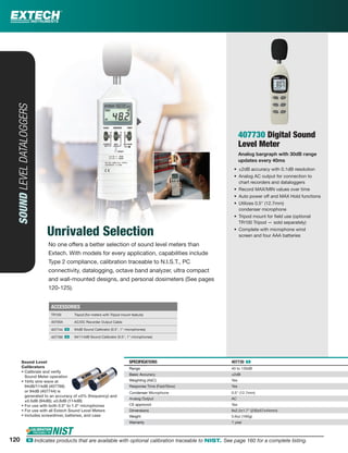 SOUNDLEVELDATALOGGERS
Unrivaled Selection
407730 Digital Sound
Level Meter
Analog bargraph with 30dB range
updates every 40ms
• ±2dB accuracy with 0.1dB resolution
• Analog AC output for connection to
chart recorders and dataloggers
• Record MAX/MIN values over time
• Auto power off and MAX Hold functions
• Utilizes 0.5" (12.7mm)
condenser microphone
• Tripod mount for ﬁeld use (optional
TR100 Tripod — sold separately)
• Complete with microphone wind
screen and four AAA batteries
SPECIFICATIONS 407730 ං
Range 40 to 130dB
Basic Accuracy ±2dB
Weighting (A&C) Yes
Response Time (Fast/Slow) Yes
Condenser Microphone 0.5" (12.7mm)
Analog Output AC
CE approved Yes
Dimensions 9x2.2x1.7" (230x57x44mm)
Weight 5.6oz (160g)
Warranty 1 year
SPECIFICA
Rangege
Basic Accccu
WeWeightingg
RResponp se
CoonC ddenser
AAnnaloog Ou
CECE aapprovv
DDimmensionn
WWeight
Warranantty
Sound Level
Calibrators
• Calibrate and verify
Sound Meter operation
• 1kHz sine wave at
94dB/114dB (407766)
or 94dB (407744) is
generated to an accuracy of ±5% (frequency) and
±0.5dB (94dB); ±0.8dB (114dB)
• For use with both 0.5" to 1.0" microphones
• For use with all Extech Sound Level Meters
• Includes screwdriver, batteries, and case
ACCESSORIES
TR100 Tripod (for meters with Tripod mount feature)
40705X AC/DC Recorder Output Cable
407744 ං 94dB Sound Calibrator (0.5", 1" microphones)
407766 ං 94/114dB Sound Calibrator (0.5", 1" microphones)
No one offers a better selection of sound level meters than
Extech. With models for every application, capabilities include
Type 2 compliance, calibration traceable to N.I.S.T., PC
connectivity, datalogging, octave band analyzer, ultra compact
and wall-mounted designs, and personal dosimeters (See pages
120-125).
120 ං Indicates products that are available with optional calibration traceable to NIST. See page 160 for a complete listing.
 