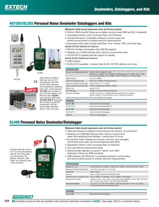 407355/SL355 Personal Noise Dosimeter Dataloggers and Kits
Measure total sound exposure over an 8-hour period
• Perform OSHA and IEC Noise accumulation surveys (meet ANSI and IEC *standards)
• Adjustable Criterion Level, Exchange Rate, and Threshold
• Includes Windows®
compatible software to control setup and
retrieve stored events or analyze real time measurements
• Dosimeter mode: data includes Start/Stop Time, %Dose, TWA, and Peak ﬂags
Model 407355 Additional Features
• RS-232 interface (compatible with USB100 adaptor)
• Datalogs up to 4500 readings when used as a sound level meter
• 407355-KIT-5 available (see left caption for details)
Model SL355 Additional Features
• USB interface
• SL355-KIT-3 available - includes three SL355, 407766 calibrator, and case
SPECIFICATIONS
Sound Level Range/Resolution 407355: 70 to 140dBA / 0.1dB
SL355: 60 - 130 dB / 70 to 140dB (A/C Weighting); 60 to 130dB / 93 to 133dB
(C or Z (Linear) Peak); 70 to 140dB / 103 to 143dB (C or Z (Linear) Peak)
Digital Display LCD 0.01-9999%
Criterion/Threshold Level 80, 84, 85 or 90dB/ 70-90 (1db steps)
Response Rate/Exchange Rate Fast or Slow/ 3, 4, 5 or 6 dB
High Level Detector/Peak Flag 115dB / 140dB (also 130db for SL355)
Battery Life approx 34 hrs
Event Storage 407355: 5 surveys; SL355: 20 surveys
Dimensions/Weight 407355: 4.2x2.5x1.3" (106x64x34mm)/ 8oz (227g) incl. batteries
SL355: 3.8x2x1.4” (97x51x35mm) 4.2oz. (120g) incl.batteries
ORDERING
407355 ං Noise Dosimeter/Datalogger
407355-KIT-5 Noise Dosimeter/Datalogger Kit
SL355 ං Noise Dosimeter/Datalogger
SL355-KIT-3 Noise Dosimeter/Datalogger
USB100 RS-232 to USB Adaptor
SL400 Personal Noise Dosimeter/Datalogger
Measure total sound exposure over an 8-hour period
• Measures frequency weighted noise exposure and peak (C, Z) sound level
• Datalogs up to 999,999 readings when used as a sound level
meter with sampling times between 1 second and 24 hours
• Sound level mode: displays sound level, min/max, time-averaged
sound level (Leq), peak, and sound exposure level (SEL)
• Adjustable Criterion Level, Exchange Rate, & Threshold
• One user-deﬁned measurement setup
• Optional 94dB calibrator to perform “before” and “after”
calibration checks per ANSI standards
• USB interface with Windows®
compatible software to control setup
and retrieve stored events or analyze real-time measurements
SPECIFICATIONS
Ranges (A, C, Z) 30 to 90 dB, 50 to 110dB; C, Z Peak: 70 to 140dB / C and Z Peak: 90 to 143dB
Response Rate/Exchange Rate Fast, Slow, Impulse/ 3, 4, 5 or 6 dB
Bandwidth 20Hz to 8kHz
Memory Dose: 10,000 points/SLM: 999,999 points
Criterion Level / Threshold Level 30 to 140dB in 0.1dB steps / 30 to 140dB in 0.1dB steps
Measurement Modes %Dose, Lxmax, Lxyp, Lxmin, Lxeq, SEL (LAE), PeakMAX, LAVG, TWA, LEP, LN%
SPL, Lxmax, Lxyp, Lxmin, Lxeq, SEL (LAE) PeakMAX
Dimensions/Weight 4.2 x 2.6 x 1.3” (107 x 65 x 33mm) - exclude connector on top/ 7oz. (198g)
include batteries and microphone cable
ORDERING
SL400 ං Noise Dosimeter/Datalogger
Dosimeters, Dataloggers, and Kits
* Visit the product page at www.extech.com for a list of ANSI and IEC standards
Each meter includes a
belt clip, clip-on 0.5"
microphone with 2.6ft
(0.8m) cable, software,
mini screwdriver, batteries,
and case; 1 year warranty.
407355 also includes 9
pin to 25 pin adaptor, and
RS-232 cable; SL355
also includes USB cable.
407355-KIT-5 Dosimeter
Kit includes ﬁve 407355
Dosimeters, 407766
Sound level calibrator
(see p. 120), and case
Includes belt clip, clip-on
0.5” (12.7mm)microphone
with 32” (81.3cm) cable
and windscreen, 9V
battery, software, USB
cable, and carrying case;
1 year warranty
SL355
407355
407355-KIT-5
124 ං Indicates products that are available with optional calibration traceable to NIST. See page 160 for a complete listing.
 