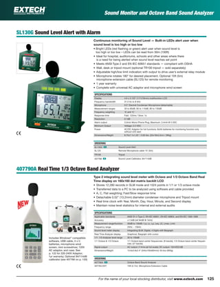 125For the name of your local stocking distributor, visit www.extech.com
SL130G Sound Level Alert with Alarm
Continuous monitoring of Sound Level — Built-in LEDs alert user when
sound level is too high or too low
• Bright LEDs (red ﬂashing or green) alert user when sound level is
too high or too low – LEDs can be read from 30m (100ft)
• Ideal for hospital, auditoriums, schools and other areas where there
is a need for being alerted when sound level reaches set point
• Meets ANSI Type 2 and EN IEC 60651 standards — compliant with OSHA
• Wall, desk or tripod mount (optional TR100 tripod — sold separately)
• Adjustable high/low limit indication with output to drive user’s external relay module
• Microphone rotates 180° for desired placement. Optional 15ft (5m)
microphone extension cable (SL125) for remote monitoring
• 1 year warranty
• Complete with universal AC adaptor and microphone wind screen
SPECIFICATIONS
Display 4.6 x 3.125" (117x79mm) multifunction LCD
Frequency bandwidth 31.5 Hz to 8 kHz
Microphone 0.5" Electret Condenser Microphone (detachable)
Measurement ranges 30 to 80dB, 60 to 110dB, 80 to 130dB
Frequency weighting ‘A’ and ‘C’
Response time Fast: 125ms / Slow: 1s
Resolution 0.1dB
Alarm output 3.5mm Mono Phone Plug, Maximum: 3.4mA @ 5 VDC
Minimum Output Voltage: 2.5 VDC
Power AC/DC Adaptor for full functions; 8xAA batteries for monitoring function only
without LED alert
Dimensions/Weight 8.75x7.1x1.25" / 0.63 lbs. (22x18x3.2cm / 285g)
ORDERING
SL130G ං Sound Level Alert
SL125 Remote Microphone cable 15’ (5m)
TR100 Tripod
407766 ං Sound Level Calibrator, 94/114dB
407790A Real Time 1/3 Octave Band Analyzer
Type 2 integrating sound level meter with Octave and 1/3 Octave Band Real
Time display on 160x160 dot matrix backlit LCD
• Stores 12,280 records in SLM mode and 1024 points in 1/1 or 1/3 octave mode
• Transferred data to a PC to be analyzed using software and cable provided
• A, C, Flat weighting; Fast/Slow response time
• Detachable 0.52" (13.2mm) diameter condenser microphone and Tripod mount
• Real time clock with Year, Month, Day, Hour, Minute, and Second display
• Maintain noise level statistics for internal and external audits
SPECIFICATIONS
Applicable standards ANSI S1.4 Type 2, EN IEC 60651, EN IEC 60804, and EN IEC 1260-1995
Accuracy ±1.5dB (ref 94dB @ 1kHz)
Measurement range/function 30dB to 130dB / La, Lc, Lp, Leq, LE, Lmax, Lmin
Frequency range 25Hz ~ 10kHz
Sound level meter display Integrating SLM: Digital, 4 Digits with Bargraph
Real Time Analyzer display Graphical, Bargraph with cursor
1/1- 1/3 Analyzer level range 30 to 130dB
1/1 Octave & 1/3 Octave 1/1 Octave band center frequencies: (9 bands); 1/3 Octave band center frequen-
cies: (27 bands)
Signal output AC output: 2 Vrms (at full scale); DC output: 10mVDC/dB
Dimensions/Weight 13.6x3.9x2.4” (345x100x60mm)/ 33.5oz (950g)
ORDERING
407790A ං Octave Band Sound Analyzer
407764-EXT 15ft (4.7m) Microphone Extension Cable
Includes Windows®
compatible
software, USB cable, 4 x C
batteries, microphone wind
screen, mini screwdriver, 120V
AC adaptor, and case. See
p. 122 for 220-240V Adaptor;
1yr warranty; Optional 94/114dB
calibrator (see 407766 on p. 120)
Sound Monitor and Octave Band Sound Analyzer
 