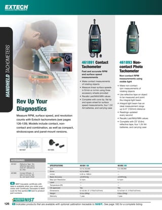 Measure RPM, surface speed, and revolution
counts with Extech tachometers (see pages
126-129). Models include contact, non-
contact and combination, as well as compact,
stroboscopes and panel-mount versions.
HANDHELDTACHOMETERS
Rev Up Your
Diagnostics
461891 Contact
Tachometer
Fast and accurate RPM
and surface speed
measurements
• Make contact measurements
of rotating objects
• Measure linear surface speeds
in ft/min or m/min using three
accessory wheels provided
• Recalls Last/MAX/MIN values
• Complete with cone tip, ﬂat tip
and spare wheel for surface
speed measurements, four 1.5V
AA batteries, and carrying case
461893 Non-
contact Photo
Tachometer
Non-contact RPM
measurements using
visible light
• Make non-contact
rpm measurements of
rotating objects
• Use reﬂective tape on object
to be measured and point
the integral light beam
• Integral light beam has an
ideal measurement range
up to 6" (152mm) distance
• Readings updated
every second
• Recalls Last/MAX/MIN values
• Complete with 23" (0.6m)
reﬂective tape, four 1.5V AA
batteries, and carrying case
SPECIFICATIONS 461891 ං 461893 ං
rpm 0.5 to 20,000 5 to 99,999
ft/min 0.2 to 6560 —
m/min 0.05 to 1999.9 —
Basic Accuracy ±0.05%rdg ±0.05%rdg
Max rpm Resolution 0.1rpm 0.1rpm
Laser — —
Temperature (IR) — —
CE approved Yes Yes
Dimensions 6.7x2.8x1.5" (170x27x37mm) 6.7x2.8x1.5" (170x27x37mm)
Weight 9.2oz (260g) 8.8oz (250g)
Warranty 1 year 1 year
ACCESSORIES
461937 Reﬂective Tape -Ten
reﬂective tape strips:
23x0.25” (584x6mm)
ea. strip
461990 Contact Wheels - 2
sets of cone tip, ﬂat
tip, and spare wheel
126
461937 461990
ං NIST traceable certiﬁcate with
data is available when you order your
meter with Certiﬁcate Traceable to NIST.
Look for this symbol ං next to product
part numbers.
126 ං Indicates products that are available with optional calibration traceable to NIST. See page 160 for a complete listing.
 