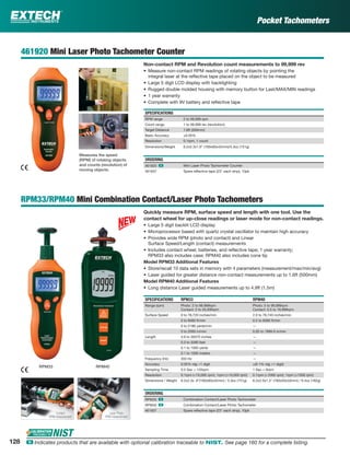 Pocket Tachometers
461920 Mini Laser Photo Tachometer Counter
Non-contact RPM and Revolution count measurements to 99,999 rev
• Measure non-contact RPM readings of rotating objects by pointing the
integral laser at the reﬂective tape placed on the object to be measured
• Large 5 digit LCD display with backlighting
• Rugged double molded housing with memory button for Last/MAX/MIN readings
• 1 year warranty
• Complete with 9V battery and reﬂective tape
SPECIFICATIONS
RPM range 2 to 99,999 rpm
Count range 1 to 99,999 rev (revolution)
Target Distance 1.6ft (500mm)
Basic Accuracy ±0.05%
Resolution 0.1rpm, 1 count
Dimensions/Weight 6.2x2.3x1.6" (160x60x42mm)/5.3oz (151g)
ORDERING
461920 ං Mini Laser Photo Tachometer Counter
461937 Spare reﬂective tape (23" each strip), 10pk
RPM33/RPM40 Mini Combination Contact/Laser Photo Tachometers
Quickly measure RPM, surface speed and length with one tool. Use the
contact wheel for up-close readings or laser mode for non-contact readings.
• Large 5 digit backlit LCD display
• Microprocessor based with quartz crystal oscillator to maintain high accuracy
• Provides wide RPM (photo and contact) and Linear
Surface Speed/Length (contact) measurements
• Includes contact wheel, batteries, and reﬂective tape; 1 year warranty;
RPM33 also includes case; RPM40 also includes cone tip
Model RPM33 Additional Features
• Store/recall 10 data sets in memory with 4 parameters (measurement/max/min/avg)
• Laser guided for greater distance non-contact measurements up to 1.6ft (500mm)
Model RPM40 Additional Features
• Long distance Laser guided measurements up to 4.9ft (1.5m)
SPECIFICATIONS RPM33 RPM40
Range (rpm) Photo: 2 to 99,999rpm
Contact: 2 to 20,000rpm
Photo: 5 to 99,999rpm
Contact: 0.5 to 19,999rpm
Surface Speed 0 to 78,720 inches/min 2.0 to 78,740 inches/min
0 to 6560 ft/min 0.2 to 6560 ft/min
0 to 2186 yards/min —
0 to 2000 m/min 0.05 to 1999.9 m/min
Length 3.9 to 39370 inches —
0.3 to 3280 feet —
0.1 to 1093 yards —
0.1 to 1000 meters —
Frequency (Hz) 333 Hz —
Accuracy 0.05% rdg +1 digit ±(0.1% rdg +1 digit)
Sampling Time 0.5 Sec > 120rpm 1 Sec > 6rpm
Resolution 0.1rpm (<10,000 rpm); 1rpm (>10,000 rpm) 0.1rpm (<1000 rpm); 1rpm (>1000 rpm)
Dimensions / Weight 6.2x2.3x .6”(160x60x42mm) / 5.3oz (151g) 6.2x2.0x1.3" (160x50x33mm) / 6.4oz (182g)
ORDERING
RPM33 ං Combination Contact/Laser Photo Tachometer
RPM40 ං Combination Contact/Laser Photo Tachometer
461937 Spare reﬂective tape (23" each strip), 10pk
Measures the speed
(RPM) of rotating objects
and counts (revolution) of
moving objects.
RPM33 RPM40
Laser Photo
RPM measurement
Contact
RPM measurement
128 ං Indicates products that are available with optional calibration traceable to NIST. See page 160 for a complete listing.
 