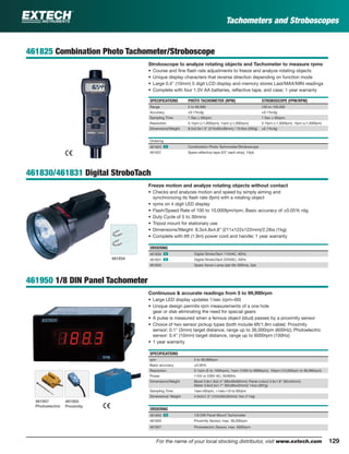 129For the name of your local stocking distributor, visit www.extech.com
Tachometers and Stroboscopes
461825 Combination Photo Tachometer/Stroboscope
Stroboscope to analyze rotating objects and Tachometer to measure rpms
• Course and ﬁne ﬂash rate adjustments to freeze and analyze rotating objects
• Unique display characters that reverse direction depending on function mode
• Large 0.4" (10mm) 5 digit LCD display and memory stores Last/MAX/MIN readings
• Complete with four 1.5V AA batteries, reﬂective tape, and case; 1 year warranty
SPECIFICATIONS PHOTO TACHOMETER (RPM) STROBOSCOPE (FPM/RPM)
Range 5 to 99,999 100 to 100,000
Accuracy ±0.1%rdg ±0.1%rdg
Sampling Time 1 Sec ≥ 60rpm; 1 Sec ≥ 60rpm;
Resolution 0.1rpm (<1,000rpm), 1rpm (≥1,000rpm) 0.1fpm (<1,000fpm), 1fpm (≥1,000fpm)
Dimensions/Weight 8.5x2.6x1.5" (215x65x38mm) / 10.6oz (300g) ±0.1%rdg
Ordering
461825 ං Combination Photo Tachometer/Stroboscope
461937 Spare reﬂective tape (23" each strip), 10pk
461830/461831 Digital StroboTach
Freeze motion and analyze rotating objects without contact
• Checks and analyzes motion and speed by simply aiming and
synchronizing its ﬂash rate (fpm) with a rotating object
• rpms on 4 digit LED display
• Flash/Speed Rate of 100 to 10,000fpm/rpm; Basic accuracy of ±0.05% rdg
• Duty Cycle of 5 to 30mins
• Tripod mount for stationary use
• Dimensions/Weight: 8.3x4.8x4.8" (211x122x122mm)/2.2lbs (1kg)
• Complete with 6ft (1.9m) power cord and handle; 1 year warranty
ORDERING
461830 ං Digital StroboTach 115VAC, 60Hz
461831 ං Digital StroboTach 220VAC, 50Hz
461834 Spare Xenon Lamp (est life 300hrs), 2pk
461950 1/8 DIN Panel Tachometer
Continuous & accurate readings from 5 to 99,990rpm
• Large LED display updates 1/sec (rpm<60)
• Unique design permits rpm measurements of a one hole
gear or disk eliminating the need for special gears
• A pulse is measured when a ferrous object (stud) passes by a proximity sensor
• Choice of two sensor pickup types (both include 6ft/1.8m cable): Proximity
sensor: 0.1" (3mm) target distance, range up to 36,000rpm (600Hz); Photoelectric
sensor: 0.4" (10mm) target distance, range up to 6000rpm (100Hz)
• 1 year warranty
SPECIFICATIONS
rpm 5 to 99,990rpm
Basic accuracy ±0.05%
Resolution 0.1rpm (5 to 1000rpm), 1rpm (1000 to 9999rpm), 10rpm (10,000rpm to 99,990rpm)
Power 115V or 230V AC; 50/60Hz
Dimensions/Weight Bezel 3.8x1.9x2.4" (96x48x60mm); Panel cutout 3.6x1.8" (92x45mm)
Meter 3.6x3.5x1.7" (92x90x42mm)/ 14oz (397g)
Sampling Time 1sec>60rpm, >1sec>10 to 60rpm
Dimensions/ Weight 4.9x2x1.3" (124x50x33mm)/ 4oz (114g)
ORDERING
461950 ං 1/8 DIN Panel Mount Tachometer
461955 Proximity Sensor, max. 36,000rpm
461957 Photoelectric Sensor, max. 6000rpm
461834
461955
Proximity
461957
Photoelectric
 