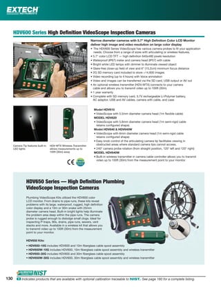HDV600 Series High Deﬁnition VideoScope Inspection Cameras
Narrow diameter cameras with 5.7" High Deﬁnition Color LCD Monitor
deliver high image and video resolution on large color display
• The HDV600 Series VideoScope has various camera probes to ﬁt your application
needs. Choose from a range of sizes with articulating or wireless features.
• 5.7" color LCD TFT — high deﬁnition 640x480 pixels resolution
• Waterproof (IP67) meter and camera head (IP57) with cable
• Bright white LED lamps with dimmer to illuminate viewed object
• Glare-free close-up ﬁeld of view and 6" (15.2cm) minimum focus distance
• 2G SD memory card included to store >14,600 images
• Video recording (up to 4 hours) with Voice annotation
• Video and images can be transferred via the SD card, USB output or AV out
• An optional wireless transmitter (HDV-WTX) connects to your camera
cable and allows you to transmit video up to 100ft (30m)
• 1 year warranty
• Complete with SD memory card, 3.7V rechargeable Li-Polymer battery,
AC adaptor, USB and AV cables, camera with cable, and case
Model HDV610
• VideoScope with 5.5mm diameter camera head (1m ﬂexible cable)
MODEL HDV620
• VideoScope with 5.8mm diameter camera head (1m semi-rigid cable
retains conﬁgured shape)
Model HDV640 & HDV640W
• VideoScope with 6mm diameter camera head (1m semi-rigid cable
retains conﬁgured shape)
• Easy knob control of the articulating camera tip facilitates viewing in
obstructed areas where standard camera tips cannot access.
• 240° camera probe rotation (from straight position, 120° left and 120° right)
MODEL HDV640W
• Built-in wireless transmitter in camera cable controller allows you to transmit
video up to 100ft (30m) from the measurement point to your monitor
Camera Tip features built-in
LED lights
HDV-WTX Wireless Transmitter
allows measurements up to
100ft (30m) away
HDV650 Series — High Deﬁnition Plumbing
VideoScope Inspection Cameras
Plumbing VideoScope Kits utilized the HDV600 color
LCD monitor. From drains to pipe runs, these kits reveal
problems with its large, waterproof, rugged, high deﬁnition
color display and a 10m or 30m snake with 25mm
diameter camera head. Built-in bright lights help illuminate
the problem area deep within the pipe runs. The camera
probe is rugged enough to dislodge small clogs. Ideal for
inspecting P-traps, 90s, drains, pipe runs, sewers, vent
stacks and more. Available in a wireless kit that allows you
to transmit video up to 100ft (30m) from the measurement
point to your monitor.
HDV650 Kits:
• HDV650-10G includes HDV600 and 10m ﬁberglass cable spool assembly
• HDV650W-10G includes HDV600, 10m ﬁberglass cable spool assembly and wireless transmitter
• HDV650-30G includes HDV600 and 30m ﬁberglass cable spool assembly
• HDV650W-30G includes HDV600, 30m ﬁberglass cable spool assembly and wireless transmitter
130 ං Indicates products that are available with optional calibration traceable to NIST. See page 160 for a complete listing.
 