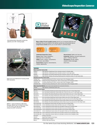 131For the name of your local stocking distributor, visit www.extech.com
ORDERING
Video Inspection Camera Kits
HDV610 High Deﬁnition VideoScope (5.5mm diameter camera/1m ﬂexible cable)
HDV620 High Deﬁnition VideoScope (5.8mm diameter camera/1m semi-rigid cable)
HDV640 High Deﬁnition Articulating VideoScope (6mm diameter camera/1m semi-rigid cable)
HDV640W High Deﬁnition Wireless Articulating VideoScope (6mm diameter camera /1m semi-rigid cable)
Plumbing Inspection Camera Kits
HDV650-10G Plumbing VideoScope Kit (25mm camera head w/10m Fiberglass Cable)
HDV650W-10G Wireless Plumbing VideoScope Kit (25mm camera head w/10m Fiberglass Cable)
HDV650-30G Plumbing VideoScope Kit (25mm camera head w/30m Fiberglass Cable)
HDV650W-30G Wireless Plumbing VideoScope Kit (25mm camera head w/30m Fiberglass Cable)
Video Inspection Monitor (order camera head separately from accessories list below)
HDV600 High Deﬁnition VideoScope (meter only)
Optional Camera Heads
HDV-TX1 6mm Articulating VideoScope Camera Head with Macro lens and 1m Semi-Rigid Cable
HDV-TX1L 6mm Articulating VideoScope Camera Head with Long Focus lens and 1m Semi-Rigid Cable
HDV-WTX1 6mm Wireless Articulating VideoScope Camera Head w/Macro lens and 1m Semi-Rigid Cable
HDV-WTX1L 6mm Wireless Articulating VideoScope Camera Head w/Long Focus lens and 1m Semi-Rigid Cable
HDV-TX2 6mm Articulating VideoScope Camera Head w/Macro lens and 2m Semi-Rigid Cable
HDV-TX2L 6mm Articulating VideoScope Camera Head w/Long Focus lens and 2m Semi-Rigid Cable
HDV-WTX2 6mm Wireless Articulating VideoScope Camera Head w/Macro lens and 2m Semi-Rigid Cable
HDV-WTX2L 6mm Wireless Articulating VideoScope Camera Head w/Long Focus lens and 2m Semi-Rigid Cable
HDV-4CAM-5FM 4mm VideoScope Camera Head with Macro lens and 5m Flexible Cable
HDV-5CAM-1FM 5.5mm VideoScope Camera Head with Macro lens and 1m Flexible Cable
HDV-5CAM-3F 5.5mm VideoScope Camera Head with long depth of ﬁeld and 3m Flexible Cable
HDV-5CAM-3FM 5.5mm VideoScope Camera Head with Macro lens and 3m Flexible Cable
HDV-5CAM-30FM 5.5mm VideoScope Camera Head with Macro lens and 30m Flexible Cable
HDV-5CAM-10F 5.5mm VideoScope Camera Head with long depth of ﬁeld and 10m Flexible Cable
HDV-25CAM-10G 25mm VideoScope Camera Head with long depth of ﬁeld and 10m Fiberglass Cable
HDV-25CAM-30G 25mm VideoScope Camera Head with long depth of ﬁeld and 30m Fiberglass Cable
HDV-WTX Wireless Transmitter
HDV-PC Spare Patch Cable for HDV Series
ADPTR-HDV Replacement AC Adaptor
BRD10 Wireless USB Video Receiver
VideoScope/Inspection Cameras
Articulating (6mm diameter) camera tip
adjusts up to 240° viewing angle.
BRD10 - Optional Wireless USB Video
Receiver allows user to stream live video
to a PC and it can also be remotely
viewed via VOIP connection.
Macro (Short Focal Length) Lenses permit you to examine features and
attributes that are up-close to the optical camera tip as illustrated above.
Long Focus Lenses permit you to see further in conﬁned areas.
Unlimited Inspection Uses:
Home: Mold, insect infestation,
electrical wire or plumbing
HVAC: Ducts, motors, compressors,
air movers, and chillers
Automotive: Engines, transmissions,
motors, electronics
Government: Safety and security
Industrial: Welding, process equipment,
gears, molding machines
Aerospace: Aircraft, debris,
cracks or other damages
And more…
Drop-proof and Waterproof housing meets
IP67 standards.
Macro Lens
0.59" - 2.36"
(20 - 60 mm)
Long Focus Lens
2.36" - ϱ
(60 mm- ϱ)
Watch the
www.extech.com/video
Video
 
