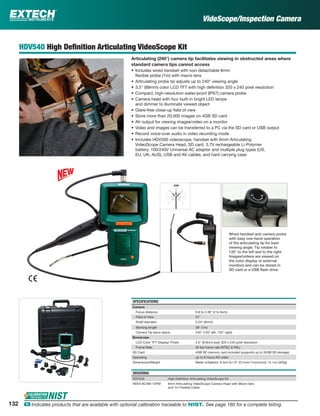 HDV540 High Deﬁnition Articulating VideoScope Kit
Articulating (240°) camera tip facilitates viewing in obstructed areas where
standard camera tips cannot access
• Includes wired handset with non-detachable 6mm
ﬂexible probe (1m) with macro lens
• Articulating probe tip adjusts up to 240° viewing angle
• 3.5" (89mm) color LCD TFT with high deﬁnition 320 x 240 pixel resolution
• Compact, high-resolution water-proof (IP67) camera probe
• Camera head with four built-in bright LED lamps
and dimmer to illuminate viewed object
• Glare-free close-up ﬁeld of view
• Store more than 20,000 images on 4GB SD card
• AV output for viewing images/video on a monitor
• Video and images can be transferred to a PC via the SD card or USB output
• Record voice-over audio in video recording mode
• Includes HDV500 videoscope, handset with 6mm Articulating
VideoScope Camera Head, SD card, 3.7V rechargeable Li-Polymer
battery, 100/240V Universal AC adaptor and multiple plug types (US,
EU, UK, AUS), USB and AV cables, and hard carrying case
SPECIFICATIONS
Camera
Focus distance 0.8 to 2.36" (2 to 6cm)
Field of View 57°
Shaft diameter 0.24" (6mm)
Working length 39" (1m)
Camera Tip bend radius 240° (120° left, 120° right)
Borescope
LCD Color TFT Display/ Pixels 3.5" (8.9cm) size/ 320 x 240 pixel resolution
Frame Rate 30 fps frame rate (NTSC & PAL)
SD Card 4GB SD memory card included (supports up to 32GB SD storage)
Operating up to 6 hours AVI video
Dimensions/Weight Meter w/battery: 8.3x4.3x1.6" (21cmx11cmx4cm)/ 14.1oz (400g)
ORDERING
HDV540 High Deﬁnition Articulating VideoScope Kit
HDV5-6CAM-1AFM 6mm Articulating VideoScope Camera Head with Macro lens
and 1m Flexible Cable
Wired handset and camera probe
with easy one-hand operation
of the articulating tip for best
viewing angle. Tip rotates to
120° to the left and to the right.
Images/videos are viewed on
the color display or external
monitors and can be stored in
SD card or a USB ﬂash drive.
VideScope/Inspection Camera
132 ං Indicates products that are available with optional calibration traceable to NIST. See page 160 for a complete listing.
 