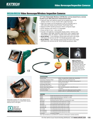 133For the name of your local stocking distributor, visit www.extech.com
Video Borescope/Inspection Cameras
BR200/BR250 Video Borescope/Wireless Inspection Cameras
3.5" Color Detachable Wireless LCD Monitor can be viewed from a remote
location up to 32ft (10m) from measurement point
• Captured video with date/time stamp can be played back on the
wireless monitor or on any monitor with a video input jack
• Video and images can be transferred to a PC via microSD card or
USB cable and viewed using Windows®
Multimedia Player
• Waterproof (IP67) ﬂexible gooseneck retains conﬁgured shape
• NTSC operation with menus in 10 languages
• Close-up ﬁeld of view; 1 year warranty
• Includes 4 AA batteries, rechargeable display battery, memory card
with adaptor, USB cable, extension tools (mirror, hook, magnet) video
interconnect cable, AC adaptor, magnetic base stand, and hard case
• Model BR200 —17mm diameter camera head with built-in two bright
LED lamps with dimmer and 39" (1m) ﬂexible gooseneck cable
• Model BR250 — 9mm diameter camera head with built-in four bright
LED lamps with dimmer and 36" (0.9m) ﬂexible gooseneck cable
SPECIFICATIONS
Camera Pixels BR200: 712x486 (NTSC) / BR250: 640 x 480 (NTSC)
Transmission Frequency/ Range 2468MHz/ 32ft (10m) unobstructed view
Camera Viewing direction BR200: Viewing Angle 50° / BR250: Viewing Angle 45°
Camera Viewing distance 5.9 to 9.8" (15 to 25cm)
LCD Screen Type/ Pixels 3.5" TFT/ 320 x 240
Monitor Video Output Level 0.9 to 1.3V@75Ω
Monitor Video/Image Resolution 960 x 240 (AVI format)/640 x 480 (JPEG format)
Operating/Charge Time 1.5hrs/3hrs
Dimensions/Weight Camera: 7.3x5.7x1.6” (186x145x41mm)/18.7oz (530g)
Monitor: 3.9x2.7x1" (100x70x25mm)/4.9oz (140g)
ORDERING
BR200 Flexible Video Borescope (17mm diameter/1m cable)
BR250 Flexible Video Borescope (9mm diameter/1m cable)
BRD10 Wireless USB Video Receiver
BR200-EXT Borescope Extension Cable (19mm diameter/0.9m cable)
BR-4CAM 4.5mm Borescope Camera Head with 1m Cable
BR-5CAM 5.8mm Borescope Camera Head with 1m Cable
BR-9CAM 9mm Borescope Camera Head with 1m Cable
BR-9CAM-2M 9mm Borescope Camera Head with 2m Cable
BR-9CAM-5M 9mm Borescope Camera Head with 5m Cable
BR-17CAM 17mm Borescope Camera Head with 1m Cable
BR-17CAM-2M 17mm Borescope Camera Head with 2m Cable
BR-17CAM-5M 17mm Borescope Camera Head with 5m Cable
UA100-BR Universal AC Adaptor
Note: Recommended up to two BR200-EXT connected to a Borescope to maintain resolution)
Detachable wireless 3.5" color display can be
viewed remotely from up to 32ft (10m). Camera
features built-in LED lights.
BRD10 Wireless
USB Video Receiver
Optional Wireless USB
Video Receiver allows user
to stream live video from
your Video Borescope to
a PC and it can also be
viewed remotely via VOIP
connection.
Watch the
www.extech.com/video
Video
Reduced
Price!
NEWNEW
Reduced
Price!
 