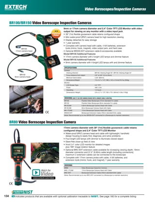 BR100/BR150 Video Borescope Inspection Cameras
9mm or 17mm camera diameter and 2.4" Color TFT LCD Monitor with video
output for viewing on any monitor with a video input jack
• 39" (1m) ﬂexible gooseneck cable retains conﬁgured shape
• Mini water-proof (IP67) camera head for high resolution viewing
• Display detaches for easy storage
• 1 year warranty
• Complete with camera head with cable, 4 AA batteries, extension
tools (mirror, hook, magnet), video output jack, and hard case
• Optional BR200-EXT extension cable & accessories available
Model BR100 Additional Features
• 17mm camera diameter with 2 bright LED lamps and dimmer feature
Model BR150 Additional Features
• 9mm camera diameter with 4 bright LED lamps with and dimmer feature
SPECIFICATIONS
Camera
Viewing direction BR100: Viewing Angle 50°; BR150: Viewing Angle 45°
Focus distance from object 5.9" to 9.8" (15 to 25cm)
Minimum bend radius 2.36" (60mm)
Dimensions/Weight 7.3 x 5.7 x 1.6" (186 x 145 x 41mm)/18.7oz (530g)
Monitor
LCD Screen Type 2.4" TFT
Pixels 480 x 234
Operating 1.5 hours
Dimensions/ Weight 3.9 x 2.7 x 1.8" (100 x 70 x 30mm)/ 4.9oz (140g)
ORDERING (SEE P. 133 FOR CAMERA HEADS WITH LONGER CABLE LENGTHS)
BR100 Flexible Video Borescope (17mm diameter/1m cable)
BR150 Flexible Video Borescope (9mm diameter/1m cable)
BR-5CAM 5.8mm Borescope Camera Head with Cable
BR-9CAM 9mm Borescope Camera Head with Cable
BR-17CAM 17mm Borescope Camera Head with Cable
BR200-EXT Borescope Extension Cable (19mm diameter/0.9m cable)
(Note: Recommended up to two BR200-EXT connected to a Borescope to maintain resolution)
BR80 Video Borescope Inspection Camera
17mm camera diameter with 39" (1m) ﬂexible gooseneck cable retains
conﬁgured shape and 2.4" Color TFT LCD Monitor
• Water-proof (IP67) camera head and cable with lightweight, handheld
design housing to easily ﬁnd, diagnose, and solve problems
• Four bright LED lamps with dimmer to illuminate viewed object
• Glare-free close-up ﬁeld of view
• Vivid 2.4” color LCD monitor for detailed images
plus 180° image rotation feature
• Optional BRC-EXT extension cable available for increasing viewing depth; 19mm
diameter connector and 37.5” (0.95m) cable length (including connectors);
maximum 2 extension cables can be connected to the borescope
• Complete with 17mm camera probe with cable, 4 AA batteries, and
extension tools (mirror, hook, and magnet); 1 year warranty
ORDERING
BR80 Video Borescope Inspection Camera
BRC-17CAM 17mm Borescope Camera Head with Cable
BRC-EXT Borescope Extension Cable (19mm diameter/0.9m cable)
(Note: Recommended up to two BRC-EXT connected to a Borescope to maintain resolution)
BR100
17mm camera head
BR150
9mm camera head
Watch the
www.extech.com/video
Video
Reduced
Price!
NEWNEW
Reduced
Price!
Video Borescopes/Inspection Cameras
134 ං Indicates products that are available with optional calibration traceable to NIST. See page 160 for a complete listing.
 