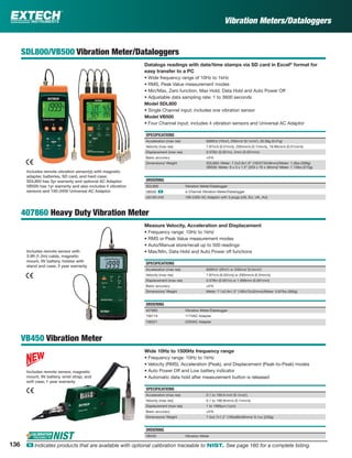 Vibration Meters/Dataloggers
SDL800/VB500 Vibration Meter/Dataloggers
Datalogs readings with date/time stamps via SD card in Excel®
format for
easy transfer to a PC
• Wide frequency range of 10Hz to 1kHz
• RMS, Peak Value measurement modes
• Min/Max, Zero function, Max Hold, Data Hold and Auto Power Off
• Adjustable data sampling rate: 1 to 3600 seconds
Model SDL800
• Single Channel input; includes one vibration sensor
Model VB500
• Four Channel input; includes 4 vibration sensors and Universal AC Adaptor
SPECIFICATIONS
Acceleration (max res) 656ft/s2
(1ft/s2
), 200m/s2
(0.1m/s2
), 20.39g (0.01g)
Velocity (max res) 7.87in/s (0.01in/s), 200mm/s (0.1mm/s), 19.99cm/s (0.01cm/s)
Displacement (max res) 0.078in (0.001in), 2mm (0.001mm)
Basic accuracy ±5%
Dimensions/ Weight SDL800: Meter: 7.2x2.9x1.9” (182X73X48mm)/Meter: 1.3lbs (599g)
VB500: Meter: 8 x 3 x 1.5” (203 x 76 x 38mm)/ Meter: 1.13lbs (515g)
ORDERING
SDL800 Vibration Meter/Datalogger
VB500 ං 4-Channel Vibration Meter/Datalogger
UA100-240 100-240V AC Adaptor with 3 plugs (US, EU, UK, AU)
407860 Heavy Duty Vibration Meter
Measure Velocity, Acceleration and Displacement
• Frequency range: 10Hz to 1kHz
• RMS or Peak Value measurement modes
• Auto/Manual store/recall up to 500 readings
• Max/Min, Data Hold and Auto Power off functions
SPECIFICATIONS
Acceleration (max res) 656ft/s2
(2ft/s2
) or 200m/s2
(0.5m/s2
)
Velocity (max res) 7.87in/s (0.02in/s) or 200mm/s (0.5mm/s)
Displacement (max res) 0.078in (0.001in) or 1.999mm (0.001mm)
Basic accuracy ±5%
Dimensions/ Weight Meter: 7.1x2.9x1.3” (180x72x32mm)/Meter: 0.87lbs (395g)
ORDERING
407860 Vibration Meter/Datalogger
156119 117VAC Adapter
156221 220VAC Adapter
VB450 Vibration Meter
Wide 10Hz to 1500Hz frequency range
• Frequency range: 10Hz to 1kHz
• Velocity (RMS), Acceleration (Peak), and Displacement (Peak-to-Peak) modes
• Auto Power Off and Low battery indicator
• Automatic data hold after measurement button is released
SPECIFICATIONS
Acceleration (max res) 0.1 to 199.9 m/s2
(0.1m/s2
)
Velocity (max res) 0.1 to 199.9mm/s (0.1mm/s)
Displacement (max res) 1 to 1999µm (1µm)
Basic accuracy ±5%
Dimensions/ Weight 7.3x2.7x1.2" (185x68x30mm)/ 8.1oz (230g)
ORDERING
VB450 Vibration Meter
Includes remote vibration sensor(s) with magnetic
adapter, batteries, SD card, and hard case;
SDL800 has 3yr warranty and optional AC Adaptor.
VB500 has 1yr warranty and also includes 4 vibration
sensors and 100-240V Universal AC Adaptor.
Includes remote sensor with
3.9ft (1.2m) cable, magnetic
mount, 9V battery, holster with
stand and case; 3 year warranty.
Includes remote sensor, magnetic
mount, 9V battery, wrist strap, and
soft case; 1 year warranty
136 ං Indicates products that are available with optional calibration traceable to NIST. See page 160 for a complete listing.
 