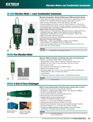 137For the name of your local stocking distributor, visit www.extech.com
Vibration Meters and Combination Tachometer
461880 Vibration Meter + Laser Combination Tachometer
Measures Acceleration, Velocity, Displacement, RPM and Surface Speed
• Unique large LCD displays characters on reverse direction depending on function
• Windows®
XP compatible software (included) to analyze data on your PC
• Basic accuracy: Tachometer: ±(0.05% rdg), Vibration: ±(5% rdg)
• Dimensions/Weight with Probe: 7.4x3x1.8" (188x75.5x46.8mm)/ 1.12lbs (507g)
• Include vibration sensor with 39" (1m) cable, magnetic mount, wheels (cone & ﬂat
tips), reﬂective tape, 4 AA batteries, software with cable, and hard case; 1yr warranty
Vibration Meter Functions and Features:
• Velocity (max res.): 7.87in/s (0.01in/s), 200mm/s (0.1mm/s), 19.99cm/s (0.01cm/s);
Acceleration (max res.): 656ft/s2
(1ft/s2
), 200m/s2
(0.1m/s2
), 20.39g (0.01g)
Displacement: 0.078in (0.001in), 2mm (0.001mm); Frequency: 10Hz to 1kHz
• RMS or Peak Value measurement modes
• Manual/Auto store/recall up to 1000 readings, Data Hold and Auto power off features
Tachometer Functions and Features:
• RPM ranges — Photo: 10 to 99,999rpm / Contact: 0.5 to 19,999rpm;
Surface Speed: 0.2 to 6,560ft/min (0.05 to 1,999.9m/min)
• Uses a laser for greater distance non-contact measurements up to 4.9ft (1.5m)
• Stores Last, Max, and Min readings
ORDERING
461880 ං Vibration Meter + Laser Combination Tachometer
VB400 Pen Vibration Meter
Measures RMS Acceleration and Velocity with metric and imperial units
• Ranges — Acceleration (RMS): 656ft/s2
, 20.39g, 200m/s2
;
Velocity (RMS): 7.87in/s, 2.00cm/s, 200mm/s; Frequency: 10Hz to 1kHz
• Resolution to 1ft/s2
; 0.01g; 0.1m/s2
and 0.02in/s; 0.01cm/s; 0.1mm/s
• Basic accuracy of ±5%
• Zero adjustment, Data Hold, and Low battery indicator
• Water and dust resistant to IP65
• Dimensions: Meter: 6.9 x 1.6 x 1.3" (175 x 40 x 32mm); Weight: 0.53lbs (240g)
Sensing Head: 0.4" dia x 1.9" (9mm dia x 30mm)
• 1 year warranty
• Complete with test pin tip, magnetic base, 4 x AAA batteries, and case
ORDERING
VB400 Pen Vibration Meter
VB300 3-Axis G-Force Datalogger
Built-in 3-axis accelerometers record the shock and time when it occurs
• Measure and compute real-time spectral data using FFT
• Acceleration — Sampling Rate: 200Hz, Range: ±18g, Resolution: 0.00625g,
Accuracy: ±0.5g; Bandwidth: 0 to 60Hz
• Record storage, transport or operational data over time
• Record and time 3-axis shock and peaks
• Datalogs 168,042 normal recording records or
112,028 motion detection records per axis
• Choose X-, Y-, Z-axis or any combination (via software)
• Programmable data sampling rate: 50mSec to 24 hours
• Manual/Programmable start modes and user-programmable alarm threshold
• Dimensions/ Weight: 3.7 x 1.1 x 0.8" (95 x 28 x 21mm)/ 1oz (20g)
• Complete with Magnetized/Bolt-on Mounting Base, 3.6V Lithium battery
and Windows®
compatible analysis software; 1 year warranty
ORDERING
VB300 3-Axis G-Force Datalogger
42299 3.6V Lithium Battery (pk of 2)
Magnetized/Bolt-on
Mounting Base
USB connector easily
plugs into a computer
for data analysis
Includes both test pin
tip and magnetic base
 