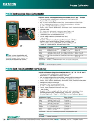 Process Calibrators
PRC30 Multifunction Process Calibrator
Precision source and measure for thermocouples, mA, mV, and V devices
• Palm-sized double molded housing and large dot-matrix backlit LCD
• Measures DC process signals
• High accuracy calibration function simulates precision thermocouple outputs
for use in calibrating thermometers, transmitters, controllers or recorders
• Up to ﬁve user adjustable calibration presets
• Displays output in terms of millivolts or temperature based on thermocouple tables
• 24V Loop Power
• Zero adjustment, auto zero when power on and change mode
• Standard banana I/O ports and mini thermocouple inputs
• Large battery bank for extended work cycle
• External power adapter for continuous work cycle
• 1 year warranty
• Complete with test leads, alligator clips, Thermocouple calibration
cable with subminiature connector, universal calibration cable
with subminiature terminal, 100V-240V AC Universal Adaptor with
4 plugs, six 1.5V AA batteries, and hard carrying case
SPECIFICATIONS DC SOURCE DC MEASURE BASIC ACCURACY
Current 0 to 24mA, -25% to +125% 0 to 50mA, -25% to +230% ±(0.01%+1d)
Voltage 0 to 2000mV, 0 to 20V 0 to 1999mV, 2 to 20V ±(0.01%+1d)
Type J -58 to 1830°F (-50 to 1000°C) -58 to 1830°F (-50 to 1000°C) ±(0.05%+1.8°F/1°C)
Type K -58 to 2498°F (-50 to 1370°C) -58 to 2498°F (-50 to 1370°C) ±(0.05%+1.8°F/1°C)
Type T -184 to 752°F (-120 to 400°C) -184 to 752°F (-120 to 400°C) ±(0.05%+1.8°F/1°C)
Loop Power 24V ±(10µV ± 1d)
Max. Load 1000Ω @ 24mA
Dimensions/Wt 6.3x3.2x1.7" (159x80x44mm)/ 8.4oz (236g) - not including battery weight
ORDERING
PRC30 ං Multifunction Process Calibrator
PRC20 Multi-Type Calibrator Thermometer
Source and measure 8 thermocouple type devices J, K, T, E, C, R, S, and N
• Palm-sized double molded housing and large dot-matrix
digital backlit LCD with thermocouple type indication
• High accuracy calibration function simulates precision thermocouple outputs
for use in calibrating thermometers, transmitters, controllers or recorders
• Displays output in terms of millivolts or temperature based on thermocouple tables
• Standard mini-thermocouple input
• Large battery bank for extended work cycle
• Up to ﬁve user adjustable calibration presets
• External power adapter for continuous work cycle
• 1 year warranty
• Complete with Thermocouple calibration cable with subminiature connectors,
standard calibration cable with subminiature connectors, 100V-240V AC
Universal Adaptor with 4 plugs, 6 x 1.5V AA batteries, and hard carrying case
SPECIFICATIONS RANGE BASIC ACCURACY
Type J -58 to 1830°F (-50 to 1000°C) ±0.05% rdg ±1°
Type K -58 to 2498°F (-50 to 1370°C) ±0.05% rdg ±1°
Type T -184 to 752°F (-270 to 400°C) ±0.05% rdg ±1°
Type E -58 to 1382°F (-50 to 750°C) ±0.05% rdg ±1°
Type C 32 to 3182°F (0 to 1750°C) ±0.05% rdg ±1°
Type R/S 32 to 3182°F (0 to 1750°C) ±0.05% rdg ±1°
Type N -58 to 2372°F (-50 to 1300°C) ±0.05% rdg ±1°
Voltage -10.00mV to +60.00mV 10µV ±1d
Dimensions/Wt 6.3x 3.2x1.7" (159x80x44mm)/ 8oz (225g) - not including battery weight
ORDERING
PRC20 ං Calibrator Thermometer
ං NIST traceable certiﬁcate with data
is available when you order your meter with
Certiﬁcate Traceable to NIST. Look for this
symbol ං next to product part numbers.
138 ං Indicates products that are available with optional calibration traceable to NIST. See page 160 for a complete listing.
 
