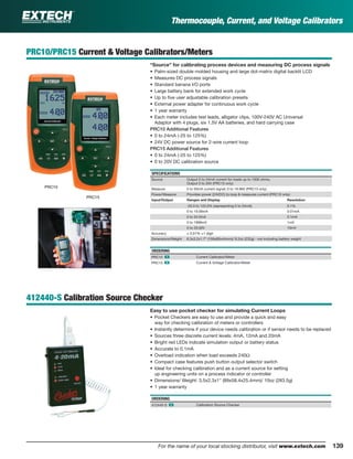 139For the name of your local stocking distributor, visit www.extech.com
Thermocouple, Current, and Voltage Calibrators
PRC10/PRC15 Current & Voltage Calibrators/Meters
“Source” for calibrating process devices and measuring DC process signals
• Palm-sized double molded housing and large dot-matrix digital backlit LCD
• Measures DC process signals
• Standard banana I/O ports
• Large battery bank for extended work cycle
• Up to ﬁve user adjustable calibration presets
• External power adapter for continuous work cycle
• 1 year warranty
• Each meter includes test leads, alligator clips, 100V-240V AC Universal
Adaptor with 4 plugs, six 1.5V AA batteries, and hard carrying case
PRC10 Additional Features
• 0 to 24mA (-25 to 125%)
• 24V DC power source for 2-wire current loop
PRC15 Additional Features
• 0 to 24mA (-25 to 125%)
• 0 to 20V DC calibration source
SPECIFICATIONS
Source Output 0 to 24mA current for loads up to 1000 ohms;
Output 0 to 20V (PRC15 only)
Measure 0 to 50mA current signal; 0 to 19.99V (PRC15 only)
Power/Measure Provides power (24VDC) to loop & measures current (PRC10 only)
Input/Output Ranges and Display Resolution
-25.0 to 125.0% (representing 0 to 24mA) 0.1%
0 to 19.99mA 0.01mA
0 to 24.0mA 0.1mA
0 to 1999mV 1mV
0 to 20.00V 10mV
Accuracy ± 0.01% ±1 digit
Dimensions/Weight 6.3x3.2x1.7" (159x80x44mm)/ 8.2oz (232g) - not including battery weight
ORDERING
PRC10 ං Current Calibrator/Meter
PRC15 ං Current & Voltage Calibrator/Meter
412440-S Calibration Source Checker
Easy to use pocket checker for simulating Current Loops
• Pocket Checkers are easy to use and provide a quick and easy
way for checking calibration of meters or controllers
• Instantly determine if your device needs calibration or if sensor needs to be replaced
• Sources three discrete current levels: 4mA, 12mA and 20mA
• Bright red LEDs indicate simulation output or battery status
• Accurate to 0.1mA
• Overload indication when load exceeds 240Ω
• Compact case features push button output selector switch
• Ideal for checking calibration and as a current source for setting
up engineering units on a process indicator or controller
• Dimensions/ Weight: 3.5x2.3x1" (89x58.4x25.4mm)/ 10oz (283.5g)
• 1 year warranty
ORDERING
412440-S ං Calibration Source Checker
PRC10
PRC15
 