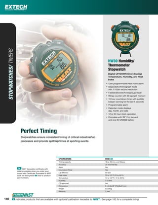 Perfect Timing
Stopwatches ensure consistent timing of critical industrial/lab
processes and provide split/lap times at sporting events
STOPWATCHES/TIMERS
HW30 Humidity/
Thermometer
Stopwatch
Digital UP/DOWN timer displays
Temperature, Humidity, and Heat
Index
• User programmable Heat Index alarm
• Stopwatch/chronograph mode
with 1/100th second resolution
• Fastest/Slowest/Average Lap recall
• 99 lap counter with 30 lap/split memory
• 10 hour countdown timer with audible
beeper warning for the last 5 seconds
• Programmable alarm
• Calendar mode displays
day, month, and date
• 12 or 24 hour clock operation
• Complete with 39" (1m) lanyard
and one 3V CR2032 battery
SPECIFICATIONS HW30 ං
Timing capacity 9hrs, 59mins, and 59secs
Accuracy ±5 seconds/day
Alarm Yes
Countdown Timer Yes
Lap Memory 30 laps
Heat Index 70 to 122°F (22 to 50°C)
Temperature 14 to 122°F (-10 to 50°C)
Humidity 1 to 99%
CE approved Yes
Dimensions 3.1x2.6x0.8" (79x66x21mm)
Weight 3oz (85g)
Warranty 1 year
140
ං NIST traceable certiﬁcate with
data is available when you order your
meter with Certiﬁcate Traceable to NIST.
Look for this symbol ං next to product
part numbers.
140 ං Indicates products that are available with optional calibration traceable to NIST. See page 160 for a complete listing.
 
