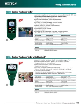 143For the name of your local stocking distributor, visit www.extech.com
CG206 Coating Thickness Tester
Automatic recognition for ferrous and non-ferrous substrates with 1500 data
storage and USB interface for further data analysis on a PC
• Magnetic induction for ferrous substrates
• Eddy current measurement for non-ferrous substrates
• Easy-to use menu system
• Dot matrix LCD display with 8 level adjustable backlight
• Two working modes: Direct and Group
• Memory stores 1500 readings (30 Group readings)
• One or two point calibration
• USB interface includes software
• Low battery indicator
• Complete with two AAA batteries, USB cable, software, Calibration
Iron, Calibration Aluminum, Precision Standards, and pouch
SPECIFICATIONS FERROUS PROBE NON-FERROUS PROBE
Measuring Range 0 to 1350µm (0 to 53mils) 0 to 1350µm (0 to 53mils)
Resolution 0.1µm (0.004mils) 0.1µm (0.004mils)
Accuracy ±2.5% ±2.5%
Minimum Curvature Radius 1.5mm (59.06mils) 3mm (118.1mils)
Minimum Diameter 7mm (275.6mils) 5mm (196.9mils)
Minimum Thickness 0.5mm (19.69mils) 0.3mm (11.81mils)
Dimensions/Weight 4.5x2.1x1.1" (113.5x54x27mm)/ 3.9oz (110g)
ORDERING
CG206 Coating Thickness Tester
CG204-REF Replacement Calibration Reference
CG304 Coating Thickness Tester with Bluetooth®
Bluetooth®
interface feature wirelessly transmits data to your PC
• Provides automatic recognition of ferrous and non-ferrous substrates
• Magnetic induction for ferrous substrates
• Eddy current measurement for non-ferrous substrates
• Easy-to use menu system
• Dot matrix LCD display with backlight and contrast
• Memory stores 2500 readings in 50 groups with 50 readings in each group
• Zero-point calibration function
• Complete with two AAA batteries, software, hard case, Steel and Aluminum
substrates, and standard ﬁlms for calibration; 1year warranty
SPECIFICATIONS FERROUS PROBE NON-FERROUS PROBE
Working Principle Magnetic Induction Eddy Current
Measuring Range 0 to 2000µm; 0 to 78.7mils 0 to 2000µm; 0 to 78.7mils
Accuracy ±(2%+2µm); ±3.5% (1000 to 2000µm) ±(2%+2µm); ±3.5% (1000 to 2000µm)
Resolution 0.1µm (0.01mils) 0.1µm (0.01mils)
Minimum Curvature Radius 1.5mm (59.06mils) 3mm (118.1mils)
Minimum Diameter 7mm (275.6mils) 5mm (196.9mils)
Minimum Thickness 0.5mm (19.69mils) 0.3mm (11.81mils)
Dimensions /Weight 4.7x2.4x1.25" (120x62x32mm)/6.17oz (175g)
ORDERING
CG304 Coating Thickness Tester with Bluetooth
CG304-REF Replacement Calibration Reference
Coating Thickness Testers
 