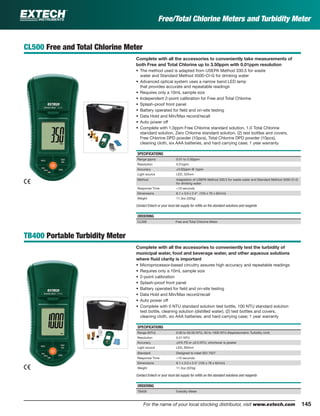 145For the name of your local stocking distributor, visit www.extech.com
CL500 Free and Total Chlorine Meter
Complete with all the accessories to conveniently take measurements of
both Free and Total Chlorine up to 3.50ppm with 0.01ppm resolution
• The method used is adapted from USEPA Method 330.5 for waste
water and Standard Method 4500-Cl-G for drinking water
• Advanced optical system uses a narrow band LED lamp
that provides accurate and repeatable readings
• Requires only a 10mL sample size
• Independent 2-point calibration for Free and Total Chlorine
• Splash-proof front panel
• Battery operated for ﬁeld and on-site testing
• Data Hold and Min/Max record/recall
• Auto power off
• Complete with 1.0ppm Free Chlorine standard solution, 1.0 Total Chlorine
standard solution, Zero Chlorine standard solution, (2) test bottles and covers,
Free Chlorine DPD powder (10pcs), Total Chlorine DPD powder (10pcs),
cleaning cloth, six AAA batteries, and hard carrying case; 1 year warranty
SPECIFICATIONS
Range (ppm) 0.01 to 3.50ppm
Resolution 0.01ppm
Accuracy ±0.02ppm @ 1ppm
Light source LED, 525nm
Method Adaptation of USEPA Method 330.5 for waste water and Standard Method 4500-Cl-G
for drinking water
Response Time <10 seconds
Dimensions 6.1 x 3.0 x 2.4" (155 x 76 x 62mm)
Weight 11.3oz (320g)
Contact Extech or your local lab supply for reﬁlls on the standard solutions and reagents
ORDERING
CL500 Free and Total Chlorine Meter
TB400 Portable Turbidity Meter
Complete with all the accessories to conveniently test the turbidity of
municipal water, food and beverage water, and other aqueous solutions
where ﬂuid clarity is important
• Microprocessor-based circuitry assures high accuracy and repeatable readings
• Requires only a 10mL sample size
• 2-point calibration
• Splash-proof front panel
• Battery operated for ﬁeld and on-site testing
• Data Hold and Min/Max record/recall
• Auto power off
• Complete with 0 NTU standard solution test bottle, 100 NTU standard solution
test bottle, cleaning solution (distilled water), (2) test bottles and covers,
cleaning cloth, six AAA batteries, and hard carrying case; 1 year warranty
SPECIFICATIONS
Range (NTU) 0.00 to 50.00 NTU, 50 to 1000 NTU (Nephelometric Turbidity Unit)
Resolution 0.01 NTU
Accuracy ±5% FS or ±0.5 NTU, whichever is greater
Light source LED, 850nm
Standard Designed to meet ISO 7027
Response Time <10 seconds
Dimensions 6.1 x 3.0 x 2.4" (155 x 76 x 62mm)
Weight 11.3oz (320g)
Contact Extech or your local lab supply for reﬁlls on the standard solutions and reagents
ORDERING
TB400 Turbidity Meter
Free/Total Chlorine Meters and Turbidity Meter
 