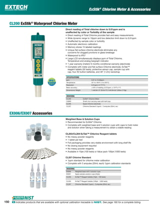ExStik®
Chlorine Meter & Accessories
CL200 ExStik®
Waterproof Chlorine Meter
Direct reading of Total chlorine down to 0.01ppm and is
unaffected by color or Turbidity of the sample
• Direct reading of Total Chlorine provides fast and easy measurements
• Wide dynamic range to 10ppm and low detection limit down to 0.01ppm
• Unaffected by sample color or turbidity
• Automatic electronic calibration
• Memory stores 15 labeled readings
• Unique ﬂat surface chlorine electrode eliminates any
concerns for clogged junctions or glass breakage
• Waterproof to IP57
• Large LCD simultaneously displays ppm of Total Chlorine,
Temperature and analog bargraph indicator
• 1 year warranty (meter)/ 6 months conditional warranty (electrode)
• Complete with meter and ﬂat surface Chlorine electrode, ExTab™
reagent tablets (50 tests), protective sensor cap, sample cup with
cap, four 3V button batteries, and 48" (1.2m) neckstrap
SPECIFICATIONS
ppm 0.01 to 10.00ppm
Temperature 23° to 194°F (-5 to 90°C)
Resolution 0.01ppm; 0.1°F/°C;
Basic accuracy ±10% of reading ±0.01ppm; ±1.8°F/±1°C
Dimensions/ Weight 1.4x6.8x1.6” (35.6x172.7x40.6mm)/ 3.85oz (110g)
ORDERING
CL200 ExStik®
Chlorine Meter
CA895 Small vinyl carrying case with belt loop
CL205 Spare Chlorine electrode
CL207 Chlorine Standard (1ppm) - 3 ampules (20mL ea.)
EX006/EX007 Accessories
Weighted Base & Solution Cups
• Recommended for ExStik®
Chlorine
• Complete with weighted base and 5 solution cups with caps to hold meter
and solution when taking a measurement to obtain a stable reading
CL203/CL204 ExTab™ Chlorine Reagent tablets
• No messy powder reagents
• 1 tablet per test
• Foil packaging provides very stable environment with long shelf life
• No dosing equipment required
• No messy powder reagents
• Available in 10pk (100 tests) or Value pack 100pk (1000 tests)
CL207 Chlorine Standard
• 1ppm standard for chlorine meter calibration
• Complete with 3 ampules (20mL each) 1ppm calibration standards
ORDERING
EX006 Weighted base with 5 solution cups
EX007 Spare sample solution cups (24pk)
CL203 ExTab™ Reagent tablets (10pk - 100 tests)
CL204 ExTab™ Reagent tablets (100pk - 1000 tests)
CL207 Chlorine Standard (1ppm) - 3 ampules (20mL ea.)
150 ං Indicates products that are available with optional calibration traceable to NIST. See page 160 for a complete listing.
 