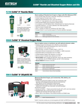 151For the name of your local stocking distributor, visit www.extech.com
ExStik®
Fluoride and Dissolved Oxygen Meters and Kits
FL700 ExStik®
II* Fluoride Meter
Direct reading of Fluoride from 0.1ppm to 10ppm with ATC; Waterproof IP57
• First Fluoride meter with built-in Automatic Temperature Compensation
• Fastest response Fluoride meter (<1min)
• Measures Temperature from 32 to 140°F (0 to 60°C)
• 0.1ppm, 0.1 max resolution and ±3.0% basic accuracy
• Small sample/TISAB volume required for testing (10mL)
• In compliance with EPA Method 340.2. (Potentiometric Ion Selective Electrode)
• Automatic electronic 1 or 2 point calibration with offset adjustment
• Memory stores 25 labeled data
• Dims: 1.4x6.8x1.6" (35.6x172.7x40.6mm); Wt: 3.8oz (110g)
• Contact Extech or your local lab supply for Fluoride calibration standards
ORDERING
FL700 ExStik®
II Fluoride Meter
FL705 ExStik®
II Fluoride Module for FL700
FL704 TISAB reagent tablets for FL700 (100 tablets)
DO600 ExStik®
II* Dissolved Oxygen Meter
Easy to replace screw-on membrane cap with optional extension cables
• Displays Oxygen level Saturation (0 to 200.0%) or Concentration
(0 to 20.00mg/L [ppm]) and Temperature 32 to 122°F (0 to 50°C)
• Max resolution: 0.1%, 0.01ppm, 0.1°;
Basic accuracy: ±2.0%FS, ±0.4ppm (mg/L), ±1.8°F/1°C
• Adjustable Altitude Compensation (0 to 20,000ft) in 1,000ft increments
• Adjustable Salinity Compensation from 0 to 50ppt
• Analog bargraph display; Self calibration on power up
• Memory stores 25 labeled data; Waterproof to IP57
• Model DO600 meter includes DO electrode, sensor cap, spare membrane
cap, electrolyte, four 3V CR2032 batteries, and 48" (1.2m) neckstrap
• Model DO600-K Kit shown on the left
ORDERING
DO600 ExStik®
II Dissolved Oxygen Meter
DO600-K ExStik®
II Dissolved Oxygen Kit
DO605 ExStik®
II Dissolved Oxygen Module for DO600
DO603 Membrane Kit for DO600/DO605
EX010 3ft (1m) Extension Cable w/Probe Guard/Weight
EX050 16ft (5m) Extension Cable w/Probe Guard/Weight
DO610 ExStik®
II* DO/pH/EC Kit
Measures Dissolved Oxygen, pH, Conductivity, TDS, Salinity, and
Temperature
• EC500 pH/Conductivity ExStik®
II meter with combination high
accuracy multi-ranging Conductivity sensor for Conductivity,
TDS, Salinity, pH and Temperature measurements
• DO600 Dissolved Oxygen ExStik®
II meter with electrode,
replacement membrane cap, electrolyte, and polishing paper
Accessories included:
• Sample pH Buffers — Single use pouches for pH4, pH7, pH10, and rinse solution
• Weighted base with 2 cups and caps, four 3V CR2032
batteries and neckstrap with each meter, and case
• See p. 149 for more details on the EC500 and above for DO600 meter
ORDERING
DO610 ExStik®
II DO/pH/Conductivity Kit
DO600-K Kit available shown
above. Includes DO600 meter,
DO603 membrane kit, 16ft (5m)
extension cable, weighted
probe guard, and carrying case
*ExStik®
II electrode modules are not interchangeable with ExStik®
pH/ORP/Chlorine meters
FL705
Includes ﬂat surface electrode,
cap, TISAB reagent tablets,
four 3V button batteries, and
48" (1.2m) neckstrap; 1 year
warranty
FL704
 