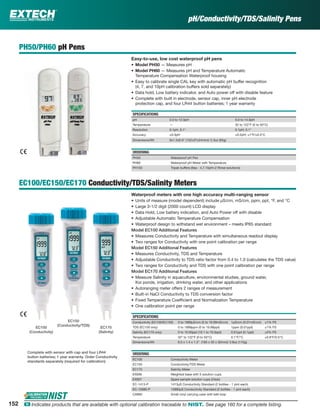 pH/Conductivity/TDS/Salinity Pens
PH50/PH60 pH Pens
Easy-to-use, low cost waterproof pH pens
• Model PH50 — Measures pH
• Model PH60 — Measures pH and Temperature Automatic
Temperature Compensation Waterproof housing
• Easy to calibrate single CAL key with automatic pH buffer recognition
(4, 7, and 10pH calibration buffers sold separately)
• Data hold, Low battery indicator, and Auto power off with disable feature
• Complete with built in electrode, sensor cap, inner pH electrode
protection cap, and four LR44 button batteries; 1 year warranty
SPECIFICATIONS
pH 2.0 to 12.0pH 0.0 to 14.0pH
Temperature — 32 to 122°F (0 to 50°C)
Resolution 0.1pH, 0.1° 0.1pH, 0.1°
Accuracy ±0.3pH ±0.2pH; ±1°F/±0.5°C
Dimensions/Wt 6x1.5x0.9" (152x37x24mm)/ 2.3oz (65g)
ORDERING
PH50 Waterproof pH Pen
PH60 Waterproof pH Meter with Temperature
PH103 Tripak buffers (6ea - 4,7,10pH+2 Rinse solutions)
EC100/EC150/EC170 Conductivity/TDS/Salinity Meters
Waterproof meters with one high accuracy multi-ranging sensor
• Units of measure (model dependent) include µS/cm, mS/cm, ppm, ppt, °F, and °C
• Large 3-1/2 digit (2000 count) LCD display
• Data Hold, Low battery indication, and Auto Power off with disable
• Adjustable Automatic Temperature Compensation
• Waterproof design to withstand wet environment – meets IP65 standard
Model EC100 Additional Features
• Measures Conductivity and Temperature with simultaneous readout display
• Two ranges for Conductivity with one point calibration per range
Model EC150 Additional Features
• Measures Conductivity, TDS and Temperature
• Adjustable Conductivity to TDS ratio factor from 0.4 to 1.0 (calculates the TDS value)
• Two ranges for Conductivity and TDS with one point calibration per range
Model EC170 Additional Features
• Measure Salinity in aquaculture, environmental studies, ground water,
Koi ponds, irrigation, drinking water, and other applications
• Autoranging meter offers 2 ranges of measurement
• Built-in NaCl Conductivity to TDS conversion factor
• Fixed Temperature Coefﬁcient and Normalization Temperature
• One calibration point per range
SPECIFICATIONS
Conductivity (EC100/EC150) 0 to 1999µS/cm (0 to 19.99mS/cm) 1µS/cm (0.01mS/cm) ±1% FS
TDS (EC150 only) 0 to 1999ppm (0 to 19.99ppt) 1ppm (0.01ppt) ±1% FS
Salinity (EC170 only) 0 to 10.00ppt (10.1 to 70.0ppt) 0.01ppt (0.1ppt) ±2% FS
Temperature 32° to 122°F (0 to 50°C) 0.1°F/°C ±0.9°F/0.5°C
Dimensions/Wt 6.5 x 1.4 x 1.3" (165 x 35 x 32mm)/ 3.8oz (110g)
ORDERING
EC100 Conductivity Meter
EC150 Conductivity/TDS Meter
EC170 Salinity Meter
EX006 Weighted base with 5 solution cups
EX007 Spare sample solution cups (24pk)
EC-1413-P 1413µS Conductivity Standard (2 bottles - 1 pint each)
EC-12880-P 12880µS Conductivity Standard (2 bottles - 1 pint each)
CA895 Small vinyl carrying case with belt loop
Complete with sensor with cap and four LR44
button batteries; 1 year warranty. Order Conductivity
standards separately (required for calibration)
EC100
(Conductivity)
EC150
(Conductivity/TDS)
EC170
(Salinity)
152 ං Indicates products that are available with optional calibration traceable to NIST. See page 160 for a complete listing.
 