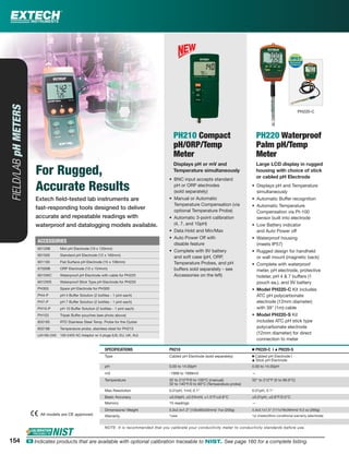 154
Extech ﬁeld-tested lab instruments are
fast-responding tools designed to deliver
accurate and repeatable readings with
waterproof and datalogging models available.
FIELD/LABpHMETERS
For Rugged,
Accurate Results
PH210 Compact
pH/ORP/Temp
Meter
Displays pH or mV and
Temperature simultaneously
• BNC input accepts standard
pH or ORP electrodes
(sold separately)
• Manual or Automatic
Temperature Compensation (via
optional Temperature Probe)
• Automatic 3-point calibration
(4, 7, and 10pH)
• Data Hold and Min/Max
• Auto Power Off with
disable feature
• Complete with 9V battery
and soft case (pH, ORP,
Temperature Probes, and pH
buffers sold separately - see
Accessories on the left)
PH220 Waterproof
Palm pH/Temp
Meter
Large LCD display in rugged
housing with choice of stick
or cabled pH Electrode
• Displays pH and Temperature
simultaneously
• Automatic Buffer recognition
• Automatic Temperature
Compensation via Pt-100
sensor built into electrode
• Low Battery indicator
and Auto Power off
• Waterproof housing
(meets IP57)
• Rugged design for handheld
or wall mount (magnetic back)
• Complete with waterproof
meter, pH electrode, protective
holster, pH 4 & 7 buffers (1
pouch ea.), and 9V battery
• Model PH220-C Kit includes
ATC pH polycarbonate
electrode (12mm diameter)
with 39" (1m) cable
• Model PH220-S Kit
includes ATC pH stick type
polycarbonate electrode
(12mm diameter) for direct
connection to meter
SPECIFICATIONS PH210 Ⅲ PH220-C | ᮡ PH220-S
Type Cabled pH Electrode (sold separately) Ⅲ Cabled pH Electrode |
ᮡ Stick pH Electrode
pH 0.00 to 14.00pH 0.00 to 14.00pH
mV -1999 to 1999mV —
Temperature 32 to 212°F/0 to 100°C (manual)
32 to 140°F/0 to 60°C (Temperature probe)
32° to 212°F (0 to 99.9°C)
Max Resolution 0.01pH, 1mV, 0.1° 0.01pH, 0.1°
Basic Accuracy ±0.04pH, ±0.5%mV, ±1.5°F/±0.8°C ±0.01pH, ±0.8°F/0.5°C
Memory 15 readings —
Dimensions/ Weight 5.3x2.4x1.3" (135x60x33mm)/ 7oz (200g) 4.4x3.1x1.5" (111x79x39mm)/ 9.2 oz (260g)
Warranty 1year 1yr (meter)/6mo conditional warranty (electrode)
NOTE: It is recommended that you calibrate your conductivity meter to conductivity standards before use.
All models are CE approved.
PH220-C
ACCESSORIES
60120B Mini pH Electrode (10 x 120mm)
601500 Standard pH Electrode (12 x 160mm)
601100 Flat Surface pH Electrode (15 x 106mm)
67500B ORP Electrode (13 x 154mm)
6015WC Waterproof pH Electrode with cable for PH220
6012WS Waterproof Stick Type pH Electrode for PH220
PH305 Spare pH Electrode for PH300
PH4-P pH 4 Buffer Solution (2 bottles - 1 pint each)
PH7-P pH 7 Buffer Solution (2 bottles - 1 pint each)
PH10-P pH 10 Buffer Solution (2 bottles - 1 pint each)
PH103 Tripak Buffer pouches (see photo above)
850185 RTD Stainless Steel Temp. Probe for the Oyster
850188 Temperature probe, stainless steel for PH210
UA100-240 100-240V AC Adaptor w/ 4 plugs (US, EU, UK, AU)
154 ං Indicates products that are available with optional calibration traceable to NIST. See page 160 for a complete listing.
 