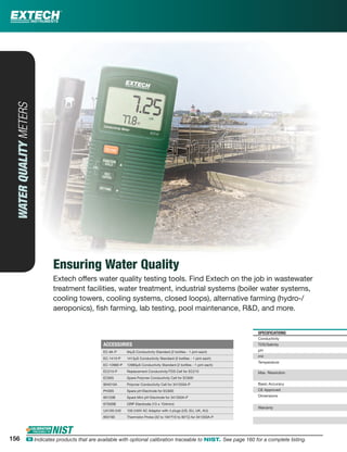 SPECIFICATIONS
Conductivity
TDS/Salinity
pH
mV
Temperature
Max. Resolution
Basic Accuracy
CE Approved
Dimensions
Warranty
WATERQUALITYMETERS
Ensuring Water Quality
Extech offers water quality testing tools. Find Extech on the job in wastewater
treatment facilities, water treatment, industrial systems (boiler water systems,
cooling towers, cooling systems, closed loops), alternative farming (hydro-/
aeroponics), ﬁsh farming, lab testing, pool maintenance, R&D, and more.
ACCESSORIES
EC-84-P 84µS Conductivity Standard (2 bottles - 1 pint each)
EC-1413-P 1413µS Conductivity Standard (2 bottles - 1 pint each)
EC-12880-P 12880µS Conductivity Standard (2 bottles - 1 pint each)
EC210-P Replacement Conductivity/TDS Cell for EC210
EC605 Spare Polymer Conductivity Cell for EC600
804010A Polymer Conductivity Cell for 341350A-P
PH305 Spare pH Electrode for EC600
60120B Spare Mini pH Electrode for 341350A-P
67500B ORP Electrode (13 x 154mm)
UA100-240 100-240V AC Adaptor with 4 plugs (US, EU, UK, AU)
850190 Thermistor Probe (32 to 194°F/0 to 90°C) for 341350A-P
156 ං Indicates products that are available with optional calibration traceable to NIST. See page 160 for a complete listing.
 