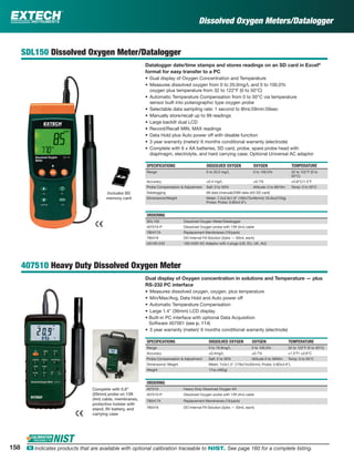 Dissolved Oxygen Meters/Datalogger
SDL150 Dissolved Oxygen Meter/Datalogger
Datalogger date/time stamps and stores readings on an SD card in Excel®
format for easy transfer to a PC
• Dual display of Oxygen Concentration and Temperature
• Measures dissolved oxygen from 0 to 20.0mg/L and 0 to 100.0%
oxygen plus temperature from 32 to 122°F (0 to 50°C)
• Automatic Temperature Compensation from 0 to 50°C via temperature
sensor built into polarographic type oxygen probe
• Selectable data sampling rate: 1 second to 8hrs:59min:59sec
• Manually store/recall up to 99 readings
• Large backlit dual LCD
• Record/Recall MIN, MAX readings
• Data Hold plus Auto power off with disable function
• 3 year warranty (meter)/ 6 months conditional warranty (electrode)
• Complete with 6 x AA batteries, SD card, probe, spare probe head with
diaphragm, electrolyte, and hard carrying case; Optional Universal AC adaptor
SPECIFICATIONS DISSOLVED OXYGEN OXYGEN TEMPERATURE
Range 0 to 20.0 mg/L 0 to 100.0% 32 to 122°F (0 to
50°C)
Accuracy ±0.4 mg/L ±0.7% ±0.8°C/1.5°F
Probe Compensation & Adjustment Salt: 0 to 50% Altitude: 0 to 8910m Temp: 0 to 50°C
Datalogging 99 data (manual)/20M data (4G SD card)
Dimensions/Weight Meter: 7.2x2.9x1.9" (182x73x48mm)/ 25.6oz(725g)
Probe: Probe: 0.8Dx4.9"L
ORDERING
SDL150 Dissolved Oxygen Meter/Datalogger
407510-P Dissolved Oxygen probe with 13ft (4m) cable
780417A Replacement Membranes (10/pack)
780418 DO Internal Fill Solution (2pks — 50mL each)
UA100-240 100-240V AC Adaptor with 4 plugs (US, EU, UK, AU)
407510 Heavy Duty Dissolved Oxygen Meter
Dual display of Oxygen concentration in solutions and Temperature — plus
RS-232 PC interface
• Measures dissolved oxygen, oxygen, plus temperature
• Min/Max/Avg, Data Hold and Auto power off
• Automatic Temperature Compensation
• Large 1.4" (36mm) LCD display
• Built-in PC interface with optional Data Acquisition
Software 407001 (see p. 114)
• 3 year warranty (meter)/ 6 months conditional warranty (electrode)
SPECIFICATIONS DISSOLVED OXYGEN OXYGEN TEMPERATURE
Range 0 to 19.9mg/L 0 to 100.0% 32 to 122°F (0 to 50°C)
Accuracy ±0.4mg/L ±0.7% ±1.5°F/ ±0.8°C
Probe Compensation & Adjustment Salt: 0 to 39% Altitude 0 to 3900m Temp: 0 to 50°C
Dimensions/ Weight Meter: 7x3x1.3" (178x74x33mm); Probe: 0.8Dx4.9"L
Weight 17oz (482g)
ORDERING
407510 Heavy Duty Dissolved Oxygen Kit
407510-P Dissolved Oxygen probe with 13ft (4m) cable
780417A Replacement Membranes (10/pack)
780418 DO Internal Fill Solution (2pks — 50mL each)
Complete with 0.8"
(20mm) probe on 13ft
(4m) cable, membranes,
protective holster with
stand, 9V battery, and
carrying case
Includes SD
memory card
158 ං Indicates products that are available with optional calibration traceable to NIST. See page 160 for a complete listing.
 