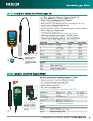 159For the name of your local stocking distributor, visit www.extech.com
Dissolved Oxygen Meters
DO700 Waterproof Series Dissolved Oxygen Kit
8-in-1 Meter — Measures DO concentration/saturation, pH, mV,
Conductivity, TDS, Salinity, Resistivity and Temperature
• Automatic salinity compensation and manual barometric
pressure compensation for DO measurements
• Waterproof housing (meets IP57) design and large blue backlit dual LCD display
• Choice of 3 point pH calibration for better accuracy;
Automatic Temperature Compensation
• One point Conductivity calibration − automatically recognizes 8 calibration solutions
• Memory stores up to 400 labeled readings
• Auto power off with disable function
• 1 year warranty (meter)/ 6 months conditional warranty (electrode)
• Complete with Dissolved Oxygen probe with 3 membrane caps and
DO internal ﬁll solution (30mL), pH/mV/Temperature electrode, polymer
Conductivity cell, pH calibration solutions (4, 7, and 10pH), Conductivity
calibration solution (1413µS), 2 AA batteries, and hard carrying case
SPECIFICATIONS RANGE RESOLUTION BASIC ACCURACY
Dissolved Oxygen (Concentration) 0 to 40.00mg/L 0.01mg/L ±1.5%FS
Dissolved Oxygen (Saturation) 0 to 200.0% 0.1% ±1.5%FS
pH -2.00 to 19.99pH 0.01pH ±0.02pH
mV -1999 to + 1999mV 1mV ±0.15mV
Conductivity 0.00 to 199.9mS 0.01µS ±1.5%FS
TDS 0 to 100g/L 0.01mg/L ±1.5%FS
Salinity 0 to 100ppt 0.01ppt ±1.5%FS
Resistivity 0 to 100M cm 0.1 ±1.5%FS
Temperature (for pH & mV) 32 to 212°F (0 to 100°C) 0.1° ±1°F/±0.5°C
Temperature (other) 32 to 122°F (0 to 50°C) 0.1° ±1°F/±0.5°C
Dimensions/Weight 4.7x2.6x1.2" (120x65x31mm)/ 6.3oz (180g)
ORDERING
DO700 Waterproof Series Dissolved Oxygen Kit
DO705 Dissolved Oxygen Electrode
DO703 Replacement Membrane Caps (3 caps)
PH305 Spare pH/mV/Temperature Electrode
EC605 Spare Polymer Conductivity Cell
DO210 Compact Dissolved Oxygen Meter
Take quick measurements of Dissolved Oxygen or % Oxygen
• Measures Dissolved Oxygen and % Oxygen plus Temperature
• Automatic Temperature Compensation via temperature probe
sensor built into polarographic type oxygen probe
• Adjustable Altitude and Salinity Compensation
• Min/Max and Data Hold functions
• Auto Power Off with disable feature
• 1 year warranty (meter)/ 6 months conditional warranty (electrode)
SPECIFICATIONS DISSOLVED OXYGEN OXYGEN TEMPERATURE
Range 0 to 20.0 mg/L 0 to 100.0% 32 to 122°F (0 to 50°C)
Basic Accuracy ±0.4 mg/L ±0.7% ± 1.5°F (±0.8°C)
Automatic Temperature
Compensation (ATC)
32 to 122°F (0 to 50°C)
Probe Compensation & Adjustment Salt: 0 to 39% Altitude: 0 to 3900m
Dimensions Meter: 5.3 x 2.4 x 1.3" (135 x 60 x 33mm);
Probe: 28mm(1.1")D x 190mm(7.5")L
Weigh 15.7oz (446g) includes probe and battery
ORDERING
DO210 Dissolved Oxygen Meter
407510-P Dissolved Oxygen Probe with 13ft (4m) cable
780417A Replacement Membranes (10/pack)
780418 DO internal Fill Solution (2pks — 50mL each)
Complete kit includes
all the necessary
accessories stored in
a hard case for easy
transportation. Ideal for
ﬁeld use.
Complete with DO probe
with membrane and 13ft
(4m) cable, two spare
replacement membranes,
electrolyte, 9V battery, and
soft case
 