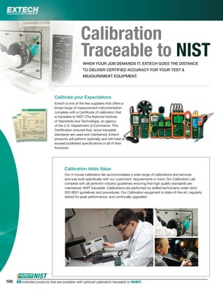 Calibration
Traceable to NISTWHEN YOUR JOB DEMANDS IT, EXTECH GOES THE DISTANCE
TO DELIVER CERTIFIED ACCURACY FOR YOUR TEST &
MEASUREMENT EQUIPMENT.
Extech is one of the few suppliers that offers a
broad range of measurement instrumentation
complete with a Certiﬁcate of calibration that
is traceable to NIST (The National Institute
of Standards and Technology), an agency
of the U.S. Department of Commerce. This
Certiﬁcation ensures that, since traceable
standards are used and maintained, Extech
products will perform optimally and will meet or
exceed published speciﬁcations in all of their
functions.
Calibration Adds Value
Calibrate your Expectations
Our in-house calibration lab accommodates a wide range of calibrations and services
and was built speciﬁcally with our customers’ requirements in mind. Our Calibration Lab
complies with all pertinent industry guidelines ensuring that high quality standards are
maintained. NIST traceable Calibrations are performed by skilled technicians under strict
ISO-9001 guidelines and procedures. Our Calibration equipment is state-of-the-art, regularly
tested for peak performance, and continually upgraded.
aa
n
oror
r
166 ං Indicates products that are available with optional calibration traceable to NIST.
 