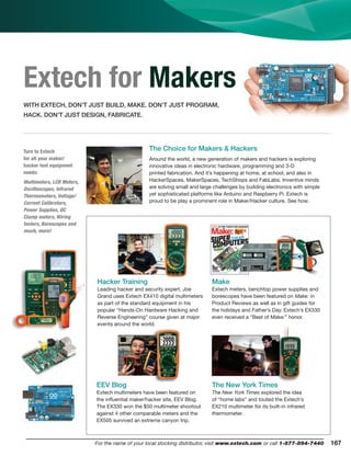 167For the name of your local stocking distributor, visit www.extech.com or call 1-877-894-7440
Part Number Index
Extech for Makers
Hacker Training
Leading hacker and security expert, Joe
Grand uses Extech EX410 digital multimeters
as part of the standard equipment in his
popular “Hands-On Hardware Hacking and
Reverse Engineering” course given at major
events around the world.
EEV Blog
Extech multimeters have been featured on
the inﬂuential maker/hacker site, EEV Blog.
The EX330 won the $50 multimeter shootout
against 4 other comparable meters and the
EX505 survived an extreme canyon trip.
Make
Extech meters, benchtop power supplies and
borescopes have been featured on Make: in
Product Reviews as well as in gift guides for
the holidays and Father’s Day. Extech’s EX330
even received a “Best of Make:” honor.
The New York Times
The New York Times explored the idea
of “home labs” and touted the Extech’s
EX210 multimeter for its built-in infrared
thermometer.
WITH EXTECH, DON’T JUST BUILD, MAKE. DON’T JUST PROGRAM,
HACK. DON’T JUST DESIGN, FABRICATE.
Around the world, a new generation of makers and hackers is exploring
innovative ideas in electronic hardware, programming and 3-D
printed fabrication. And it’s happening at home, at school, and also in
HackerSpaces, MakerSpaces, TechShops and FabLabs. Inventive minds
are solving small and large challenges by building electronics with simple
yet sophisticated platforms like Arduino and Raspberry Pi. Extech is
proud to be play a prominent role in Maker/Hacker culture. See how:
The Choice for Makers & HackersTurn to Extech
for all your maker/
hacker test equipment
needs:
Multimeters, LCR Meters,
Oscilloscopes, Infrared
Thermometers, Voltage/
Current Calibrators,
Power Supplies, DC
Clamp meters, Wiring
testers, Borescopes and
much, more!
 