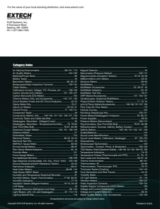 Copyright 2016 FLIR Systems, Inc. All rights reserved. Printed in U.S.A.
Air Velocity/Anemometers .......................................96-101, 110
Air Quality Meters..........................................................104-109
Batteries/Power Bank............................................................. 83
Battery Tester ......................................................................... 45
Barometric Meters...................................................... 80, 82, 97
Borescopes/Video Inspection Cameras........................130-134
Cable Testers.......................................................................... 44
Calibrators-Current, Voltage, T/C, Process, pH............138-139
Carbon Dioxide (CO2
) Meters................................101, 105-107
Carbon Monoxide (CO) Meters ............................................ 104
Chlorine Meters, Kits, and Accessories ............... 145, 147, 150
Circuit Breaker Finder and AC Circuit Analyzers...............42-43
Clamp Meter Kits...............................................................19-21
Clamp-on Meters ........................................................22-33, 61
Clocks/Timers .........................................................77, 140-141
Component Tester.................................................................. 46
Conductivity Meters, Kits .......148-149, 151-152, 156-157, 159
Continuity Tester and Cable Identiﬁer ...............................43-45
Dataloggers, Recorders - Voltage/Current............................. 35
Dataloggers, Recorders - Temperature/Humidity........76, 79-82
Dew Point/Web Bulb ............................................. 78-81, 84-89
Dissolved Oxygen Meters .............................149, 151, 158-159
Distance Meters ..................................................................... 51
Dosimeters, Noise ................................................................ 124
Electrical Testers ................................................... 38-40, 42-43
Electrical Test Kits .......................................................19-21, 43
EMF/ELF, Gauss Meter......................................................62-63
Environmental Meters........................................................96-97
Flex Clamp Meters/Adaptors ........................................... 33, 40
Fluoride Meter ...................................................................... 151
Force Gauge Meters............................................................. 113
Formaldehyde Monitors ................................................108-109
Gas Detectors (Combustible, CO, CO2, CH2O, VOC) ..103-109
Ground Resistance/Earth Resistance Testers...................52-53
Harmonics Analyzers.........................................................60-61
Heat Index Meters.....................................................88-89, 140
Heat Stress WBGT Meter....................................................... 89
Humidity and Temperature Graphical Recorder..................... 81
Humidity Meters, Hygro-Thermometers................ 77-82, 84-87
Humidity Indicators ...........................................................77-79
Insulation Testers (Megohmmeters) .......................18-19, 55-59
LCR Meter .............................................................................. 46
Leakage Detectors (Refrigerant and Gas) ...................... 69, 103
Light Meters, LED, UV, and Dataloggers.................97, 114-119
Lighting Retroﬁt Kits............................................................. 118
Magnet Detector ........................................................................45
Manometers (Pressure Meters) .........................................109-112
Megohmmeters (Insulation Testers) .......................... 18-19, 55-59
Milliohm/Micro-ohm Meters ..................................................53-54
Moisture Meters ....................................................................90-95
MultiMeters............................................................................10-21
MultiMeter Accessories.............................................33, 36-37, 40
MultiMeter Adaptors.............................................................33, 40
MultiMeter Test Kits...............................................................19-21
ORP Meters/Accessories ..........................................147, 153-157
Oscilloscopes, Graphical MultiMeters........................................47
Phase & Motor Rotation Testers.....................................17, 19, 34
pH/mV/Temp Meters/Accessories...................146-149, 151-157, 159
Pitot Tube (Air Flow Meter) .......................................................110
Particle Counter........................................................................102
Plumbing VideoScope Kits................................................130-131
Power Meters/Dataloggers/ Analyzers...........................33, 60, 61
Power Supplies .....................................................................48-50
Pressure Meters (Manometers) .........................................109-112
Psychrometers, Dew Point/Wet Bulb ........................ 78-81, 84-89
Refractometers: Sucrose, Salinity, Battery Coolant.................135
Salinity Meters................................... 148-149, 151-152, 157, 159
Scales/Balance.........................................................................144
Sound Level Alert/Monitors......................................................125
Sound Level Meters, Calibrators, Datalogger .............97, 120-125
Stopwatches .....................................................................140-141
Stroboscope Tachometers .......................................................129
Tachometers - Contact, Photo, & Strobotach...................126-129
TDS Meters (Total Dissolved Solids) ...148-149,151-152,156-157,159
Temperature Indicators..........................................................74-78
Temperature Probes (Thermocouple and RTD)..............41, 70, 72
Test Leads and Accessories............................................36-37, 40
Thermo-Anemometers ........................................................96-101
Thermometers: IR..................................................................64-69
Thermometers: Thermocouple, RTD.....................................70-73
Thickness Testers (Coating) .............................................142-143
Tone Generators and Wire Tracers........................................44-45
Turbidity Meter .........................................................................145
UV Light Meters..................................................................97, 118
Vibration Meters ................................................................136-137
Video Inspection Cameras ................................................130-134
Volatile Organic Compounds (VOC) Meters .............................109
Voltage and Current Dataloggers ...............................................35
Voltage and Current Detectors..............................................38-40
Water Quality Meters, Kits, Accessories ...........................145-159
Category Index
All speciﬁcations and prices are subject to change without notice.
FLIR Systems, Inc.
9 Townsend West
Nashua, NH 03063
Ph: 1-877-894-7440
For the name of your local stocking distributor, visit www.extech.com
 