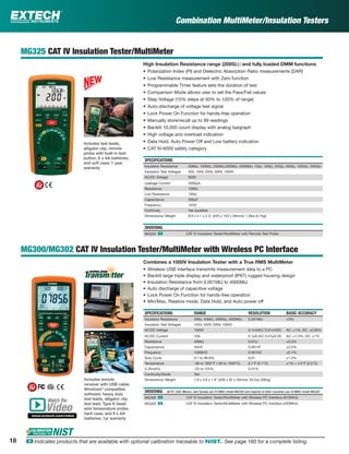 Combination MultiMeter/Insulation Testers
MG325 CAT IV Insulation Tester/MultiMeter
High Insulation Resistance range (200GΩ) and fully loaded DMM functions
• Polarization Index (PI) and Dielectric Absorption Ratio measurements (DAR)
• Low Resistance measurement with Zero function
• Programmable Timer feature sets the duration of test
• Comparison Mode allows user to set the Pass/Fail values
• Step Voltage (10% steps at 50% to 120% of range)
• Auto-discharge of voltage test signal
• Lock Power On Function for hands-free operation
• Manually store/recall up to 99 readings
• Backlit 10,000 count display with analog bargraph
• High voltage and overload indication
• Data Hold, Auto Power Off and Low battery indication
• CAT IV-600V safety category
SPECIFICATIONS
Insulation Resistance 50MΩ, 100MΩ, 200MΩ,500MΩ, 2000MΩ, 1GΩ, 10GΩ, 20GΩ, 50GΩ, 100GΩ, 200GΩ
Insulation Test Voltages 50V, 100V, 250V, 500V, 1000V
AC/DC Voltage 600V
Leakage Current 2000µA
Resistance 10MΩ
Low Resistance 100Ω
Capacitance 500µF
Frequency 1kHZ
Continuity Yes (audible)
Dimensions/ Weight 8.9 x 4.1 x 2.3" (225 x 103 x 59mm)/ 1.5lbs (0.7kg)
ORDERING
MG325 ං CAT IV Insulation Tester/MultiMeter with Remote Test Probe
MG300/MG302 CAT IV Insulation Tester/MultiMeter with Wireless PC Interface
Combines a 1000V Insulation Tester with a True RMS MultiMeter
• Wireless USB interface transmits measurement data to a PC
• Backlit large triple display and waterproof (IP67) rugged housing design
• Insulation Resistance from 0.001MΩ to 4000MΩ
• Auto discharge of capacitive voltage
• Lock Power On Function for hands-free operation
• Min/Max, Relative mode, Data Hold, and Auto power off
SPECIFICATIONS RANGE RESOLUTION BASIC ACCURACY
Insulation Resistance 4MΩ, 40MΩ, 400MΩ, 4000MΩ 0.001MΩ ±3%
Insulation Test Voltages 125V, 250V, 500V, 1000V
AC/DC Voltage 1000V 0.1mVAC/ 0.01mVDC AC: ±1%, DC: ±0.06%
AC/DC Current 10A 0.1µA AC/ 0.01µA DC AC: ±1.5%, DC: ±1%
Resistance 40MΩ 0.01Ω ±0.3%
Capacitance 40mF 0.001nF ±3.5%
Frequency 100MHZ 0.001HZ ±0.1%
Duty Cycle 0.1 to 99.9% 0.01 ±1.2%
Temperature -58 to 1832°F (-50 to 1000°C) 0.1°F (0.1°C) ±1% + 4.5°F (2.5°C)
4-20mA% -25 to 125% 0.01%
Continuity/Diode Yes
Dimensions/ Weight 7.8 x 3.6 x 1.9" (200 x 92 x 50mm)/ 20.5oz (582g)
ORDERING NOTE: USA, Mexico, and Canada use 915MHz model MG300 and majority of other countries use 433MHz model MG302
MG300 ං CAT IV Insulation Tester/MultiMeter with Wireless PC Interface (915MHz)
MG302 ං CAT IV Insulation Tester/MultiMeter with Wireless PC Interface (433MHz)
Includes remote
receiver with USB cable,
Windows®
compatible
software, heavy duty
test leads, alligator clip
test lead, Type K bead
wire temperature probe,
hard case, and 6 x AA
batteries; 1yr warranty
Includes test leads,
alligator clip, remote
probe with built-in test
button, 6 x AA batteries,
and soft case; 1 year
warranty
Watch the
www.extech.com/video
Video
18 ං Indicates products that are available with optional calibration traceable to NIST. See page 160 for a complete listing.
 