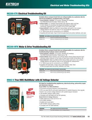 19For the name of your local stocking distributor, visit www.extech.com
Electrical and Motor Troubleshooting Kits
MG300-ETK Electrical Troubleshooting Kit
Includes three compact tools that are indispensable at a customer site for
electrical installation, troubleshooting, and repair
• Model MG300 or MG302: 13 Function, Wireless PC Interface,
True RMS Multimeter/Insulation Tester (see p. 18)
• Model 42509: 12:1 Infrared Thermometer with high/low alarm and fast
2-color display for processes that require temperature control and
monitoring; measures from -4 to 950°F/-20 to 510°C (see p. 66)
• Model MA430T: 400A True RMS AC Clamp Meter with built-in non-contact
voltage detector and ideal for noisy or non-sinusoidal AC measurement
• 1.2" (30mm) jaw size for conductors up to 350MCM
• Supplied with test leads, Type K thermocouple bead wire probe, batteries, and case
ORDERING (VISIT WWW.EXTECH.COM FOR PRODUCT SPECIFICATIONS)
MG300-ETK Electrical Troubleshooting Kit (with MG300)
MG302-ETK Electrical Troubleshooting Kit (with MG302)
MG300-MTK Motor & Drive Troubleshooting Kit
Includes three compact tools that are indispensable at a customer site for
troubleshooting 3-phase motors and drives
• Model MG300 or MG302: 13 Function, Wireless PC Interface,
True RMS Multimeter/Insulation Tester (see p. 18)
• Model 480403: Motor Rotation and 3-Phase Tester checks phase sequence and
indicates rotation direction of the motor to help insure correct wiring (see p. 34)
• Model MA435T: 400A True RMS AC/DC Clamp Meter with built-in non-contact
voltage detector and ideal for noisy or non-sinusoidal AC measurement
• 1.2" (30mm) jaw size for conductors up to 350MCM
• Supplied with test leads, 3 large color-coded alligator clips, Type
K thermocouple bead wire probe, batteries, and case
ORDERING (VISIT WWW.EXTECH.COM FOR PRODUCT SPECIFICATIONS)
MG300-MTK Motor & Drive Troubleshooting Kit (with MG300)
MG302-MTK Motor & Drive Troubleshooting Kit (with MG302)
MN62-K True RMS MultiMeter with AC Voltage Detector
Kit ideal for troubleshooting appliances, electrical wiring, automotive repair
and electronic devices
Model MN62 True RMS MultiMeter:
• 9 functions including Frequency and Capacitance
• VFC Low pass ﬁlter for accurate measurement of variable frequency drive signals
• Built-in non-contact voltage detection with audible beeper indication
• CAT III-600V category safety rating
• Complete with test leads and two AA batteries
Model DV23 AC Voltage Detector:
• Safely determine if wires are hot or not
• 50 to 600V, 50/60Hz
• Audible and visual alerts
• CAT IV-600V category safety rating
• Complete with two AAA batteries
ORDERING (VISIT WWW.EXTECH.COM FOR SPECIFICATIONS)
MN62-K True RMS MultiMeter with AC Voltage Detector
FREE Voltage
Detector!
 