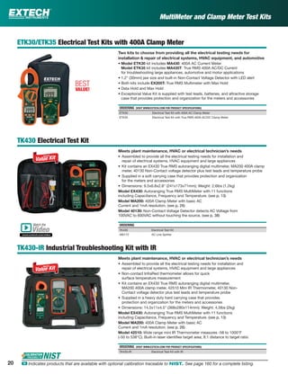 MultiMeter and Clamp Meter Test Kits
ETK30/ETK35 Electrical Test Kits with 400A Clamp Meter
Two kits to choose from providing all the electrical testing needs for
installation & repair of electrical systems, HVAC equipment, and automotive
• Model ETK30 kit includes MA430: 400A AC Current Meter
Model ETK35 kit includes MA435T: True RMS 400A AC/DC Current
for troubleshooting large appliances, automotive and motor applications
• 1.2" (30mm) jaw size and built-in Non-Contact Voltage Detector with LED alert
• Both kits include EX205T: True RMS Multimeter with Max Hold
• Data Hold and Max Hold
• Exceptional Value Kit is supplied with test leads, batteries, and attractive storage
case that provides protection and organization for the meters and accessories
ORDERING (VISIT WWW.EXTECH.COM FOR PRODUCT SPECIFICATIONS)
ETK30 Electrical Test Kit with 400A AC Clamp Meter
ETK35 Electrical Test Kit with True RMS 400A AC/DC Clamp Meter
TK430 Electrical Test Kit
Meets plant maintenance, HVAC or electrical technician’s needs
• Assembled to provide all the electrical testing needs for installation and
repair of electrical systems, HVAC equipment and large appliances
• Kit contains an EX430 True RMS autoranging digital multimeter, MA200 400A clamp
meter, 40130 Non-Contact voltage detector plus test leads and temperature probe
• Supplied in a soft carrying case that provides protection and organization
for the meters and accessories
• Dimensions: 9.5x6.8x2.8" (241x173x71mm); Weight: 2.6lbs (1.2kg)
Model EX430: Autoranging True RMS MultiMeter with 11 functions
including Capacitance, Frequency and Temperature. (see p. 13)
Model MA200: 400A Clamp Meter with basic AC
Current and 1mA resolution. (see p. 26)
Model 40130: Non-Contact Voltage Detector detects AC Voltage from
100VAC to 600VAC without touching the source. (see p. 38)
ORDERING
TK430 Electrical Test Kit
480172 AC Line Splitter
TK430-IR Industrial Troubleshooting Kit with IR
Meets plant maintenance, HVAC or electrical technician’s needs
• Assembled to provide all the electrical testing needs for installation and
repair of electrical systems, HVAC equipment and large appliances
• Non-contact InfraRed thermometer allows for quick
surface temperature measurement
• Kit contains an EX430 True RMS autoranging digital multimeter,
MA200 400A clamp meter, 42510 Mini IR Thermometer, 40130 Non-
Contact voltage detector plus test leads and temperature probe
• Supplied in a heavy duty hard carrying case that provides
protection and organization for the meters and accessories
• Dimensions: 14.5x11x4.5” (368x280x114mm); Weight: 4.5lbs (2kg)
Model EX430: Autoranging True RMS MultiMeter with 11 functions
including Capacitance, Frequency and Temperature. (see p. 13)
Model MA200: 400A Clamp Meter with basic AC
Current and 1mA resolution. (see p. 26)
Model 42510: Wide range mini IR Thermometer measures -58 to 1000°F
(-50 to 538°C). Built-in laser identiﬁes target area; 8:1 distance to target ratio
ORDERING (VISIT WWW.EXTECH.COM FOR PRODUCT SPECIFICATIONS)
TK430-IR Electrical Test Kit with IR
BEST
VALUE!
Watch the
www.extech.com/video
Video
20 ං Indicates products that are available with optional calibration traceable to NIST. See page 160 for a complete listing.
 