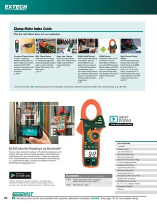 SPECIFICATIONS
True RMS
Display counts
Jaw size/Cable size
AC Current (Max Res.)
DC Current (Max Res.)
Basic ACA Accuracy (% rdg)
AC/DC Voltage (Max Res.)
Resistance (Max Res.)
Capacitance (Max Res.)
Frequency (Max Res.)
Temperature (Type K)
Temperature (IR)/ Field of View
Diode (2.8V)/ Continuity
Wireless Communication
UL, ETL, CE, Category Rating
Dimensions/Weight
Warranty
ACCESSORIES (SEE P. 36-37 FOR TEST LEAD ACCESSORIES)
TP873 Replacement Bead wire Temperature
probe (-22 to 572°F/-30 to 300°C)
TL803 Standard Test Leads
Clamp meter transmits readings to Android smartphones and
tablets. Vew key electrical readings taken by the EX850 at a
safe distance on your Android device. Power up equipment
from remote switches or use your Android to show readings
to a customer/manager. Download the Extech ExView™
EX850 App at play.google.com.
Android & Google Play are trademarks of Google Inc. The Android robot is
reproduced or modiﬁed from work created and shared by Google and used
according to terms described in the Creative Commons 3.0 Attribution License.
EX850 Monitor Readings via Bluetooth®
Clamp Meter Index Guide
Pick the right Clamp Meter for your application
EX600 HVAC Series
Best-in-class multifunctional
Clamp Meters. 400A AC/
DC True RMS with dual
Type K thermocouple input
for differential temperature
measurements. Built-in
Non-Contact Voltage Detector
and multimeter functions plus
advanced model with built-in
IR Thermometer for surface
temperatures.
p. 25
Open Jaw Clamps
Open jaw design provides
quick current measurements
in tight locations without
breaking the circuit.
p. 27
EX800 Series
Professional grade, 1000A
True RMS AC or AC/DC
Clamp Meters with built-in
non-contact IR Thermometer.
Models available with CAT IV
rating for measurements in
high current/voltage areas,
plus Bluetooth connectivity to
Android mobile devices.
p. 23
High Current Clamp
Series
Powerful clamp meters that
measure high current with
models that go up to 3000A.
Large jaw sizes from 2"
(5cm) to 18" (45.7cm) ﬂex
clamps. Choose from AC or
AC/DC measurements, power
quality diagnostics, True RMS
accuracy, and much more.
p. 32-33
Mini Clamp Series
Extra-small jaw size clamps
for reaching into tight areas
while providing high resolution
and low-current sensitivity.
Choice of Averaging or True
RMS models.
p. 29-31
Compact Clamp Series
Compact, capable and
affordable Clamp Meters are
ideal for tight areas. Features
range from built-in NCV
detection to Autoranging. Ideal
for DIYers, mechanics and
technicians.
p. 26-31
Watch the
www.extech.com/video
Video
Look for this symbol: ං indicating products that are available with optional calibration traceable to NIST. See complete listing on p. 160-165.
22 ං Indicates products that are available with optional calibration traceable to NIST. See page 160 for a complete listing.
 
